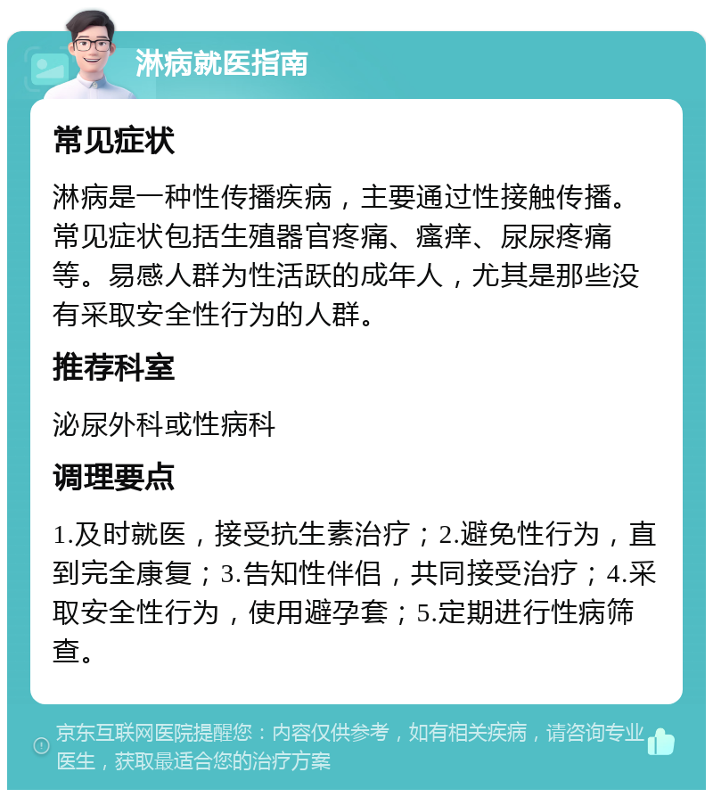 淋病就医指南 常见症状 淋病是一种性传播疾病，主要通过性接触传播。常见症状包括生殖器官疼痛、瘙痒、尿尿疼痛等。易感人群为性活跃的成年人，尤其是那些没有采取安全性行为的人群。 推荐科室 泌尿外科或性病科 调理要点 1.及时就医，接受抗生素治疗；2.避免性行为，直到完全康复；3.告知性伴侣，共同接受治疗；4.采取安全性行为，使用避孕套；5.定期进行性病筛查。