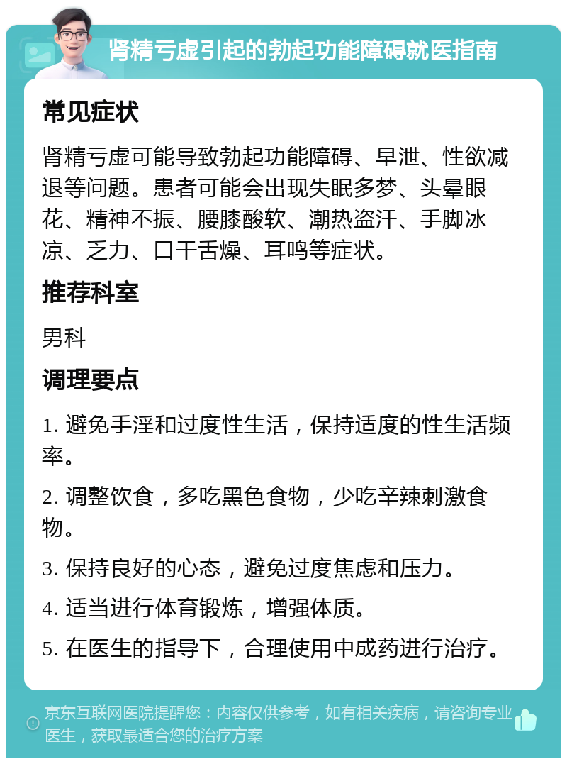 肾精亏虚引起的勃起功能障碍就医指南 常见症状 肾精亏虚可能导致勃起功能障碍、早泄、性欲减退等问题。患者可能会出现失眠多梦、头晕眼花、精神不振、腰膝酸软、潮热盗汗、手脚冰凉、乏力、口干舌燥、耳鸣等症状。 推荐科室 男科 调理要点 1. 避免手淫和过度性生活，保持适度的性生活频率。 2. 调整饮食，多吃黑色食物，少吃辛辣刺激食物。 3. 保持良好的心态，避免过度焦虑和压力。 4. 适当进行体育锻炼，增强体质。 5. 在医生的指导下，合理使用中成药进行治疗。