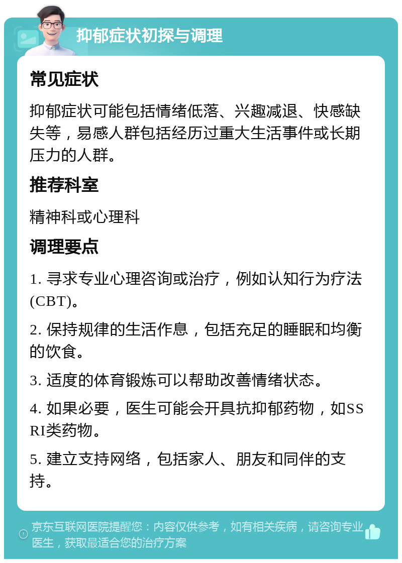 抑郁症状初探与调理 常见症状 抑郁症状可能包括情绪低落、兴趣减退、快感缺失等，易感人群包括经历过重大生活事件或长期压力的人群。 推荐科室 精神科或心理科 调理要点 1. 寻求专业心理咨询或治疗，例如认知行为疗法(CBT)。 2. 保持规律的生活作息，包括充足的睡眠和均衡的饮食。 3. 适度的体育锻炼可以帮助改善情绪状态。 4. 如果必要，医生可能会开具抗抑郁药物，如SSRI类药物。 5. 建立支持网络，包括家人、朋友和同伴的支持。