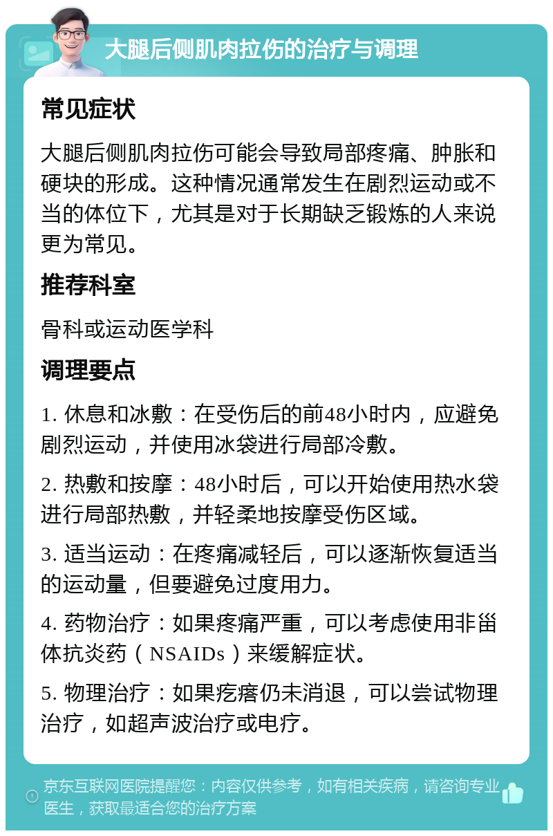 大腿后侧肌肉拉伤的治疗与调理 常见症状 大腿后侧肌肉拉伤可能会导致局部疼痛、肿胀和硬块的形成。这种情况通常发生在剧烈运动或不当的体位下，尤其是对于长期缺乏锻炼的人来说更为常见。 推荐科室 骨科或运动医学科 调理要点 1. 休息和冰敷：在受伤后的前48小时内，应避免剧烈运动，并使用冰袋进行局部冷敷。 2. 热敷和按摩：48小时后，可以开始使用热水袋进行局部热敷，并轻柔地按摩受伤区域。 3. 适当运动：在疼痛减轻后，可以逐渐恢复适当的运动量，但要避免过度用力。 4. 药物治疗：如果疼痛严重，可以考虑使用非甾体抗炎药（NSAIDs）来缓解症状。 5. 物理治疗：如果疙瘩仍未消退，可以尝试物理治疗，如超声波治疗或电疗。