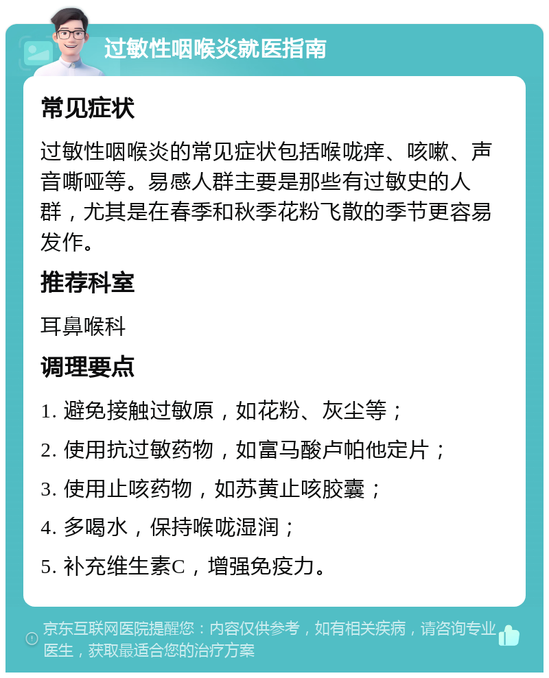 过敏性咽喉炎就医指南 常见症状 过敏性咽喉炎的常见症状包括喉咙痒、咳嗽、声音嘶哑等。易感人群主要是那些有过敏史的人群，尤其是在春季和秋季花粉飞散的季节更容易发作。 推荐科室 耳鼻喉科 调理要点 1. 避免接触过敏原，如花粉、灰尘等； 2. 使用抗过敏药物，如富马酸卢帕他定片； 3. 使用止咳药物，如苏黄止咳胶囊； 4. 多喝水，保持喉咙湿润； 5. 补充维生素C，增强免疫力。