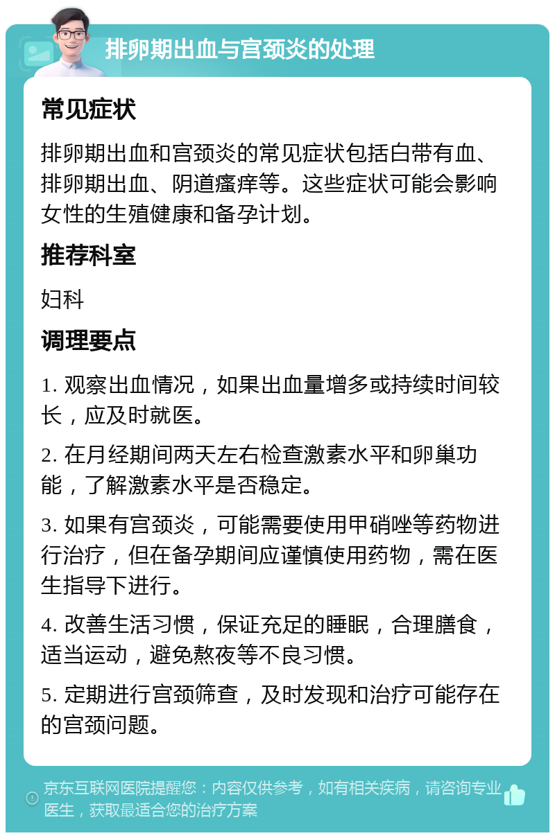 排卵期出血与宫颈炎的处理 常见症状 排卵期出血和宫颈炎的常见症状包括白带有血、排卵期出血、阴道瘙痒等。这些症状可能会影响女性的生殖健康和备孕计划。 推荐科室 妇科 调理要点 1. 观察出血情况，如果出血量增多或持续时间较长，应及时就医。 2. 在月经期间两天左右检查激素水平和卵巢功能，了解激素水平是否稳定。 3. 如果有宫颈炎，可能需要使用甲硝唑等药物进行治疗，但在备孕期间应谨慎使用药物，需在医生指导下进行。 4. 改善生活习惯，保证充足的睡眠，合理膳食，适当运动，避免熬夜等不良习惯。 5. 定期进行宫颈筛查，及时发现和治疗可能存在的宫颈问题。