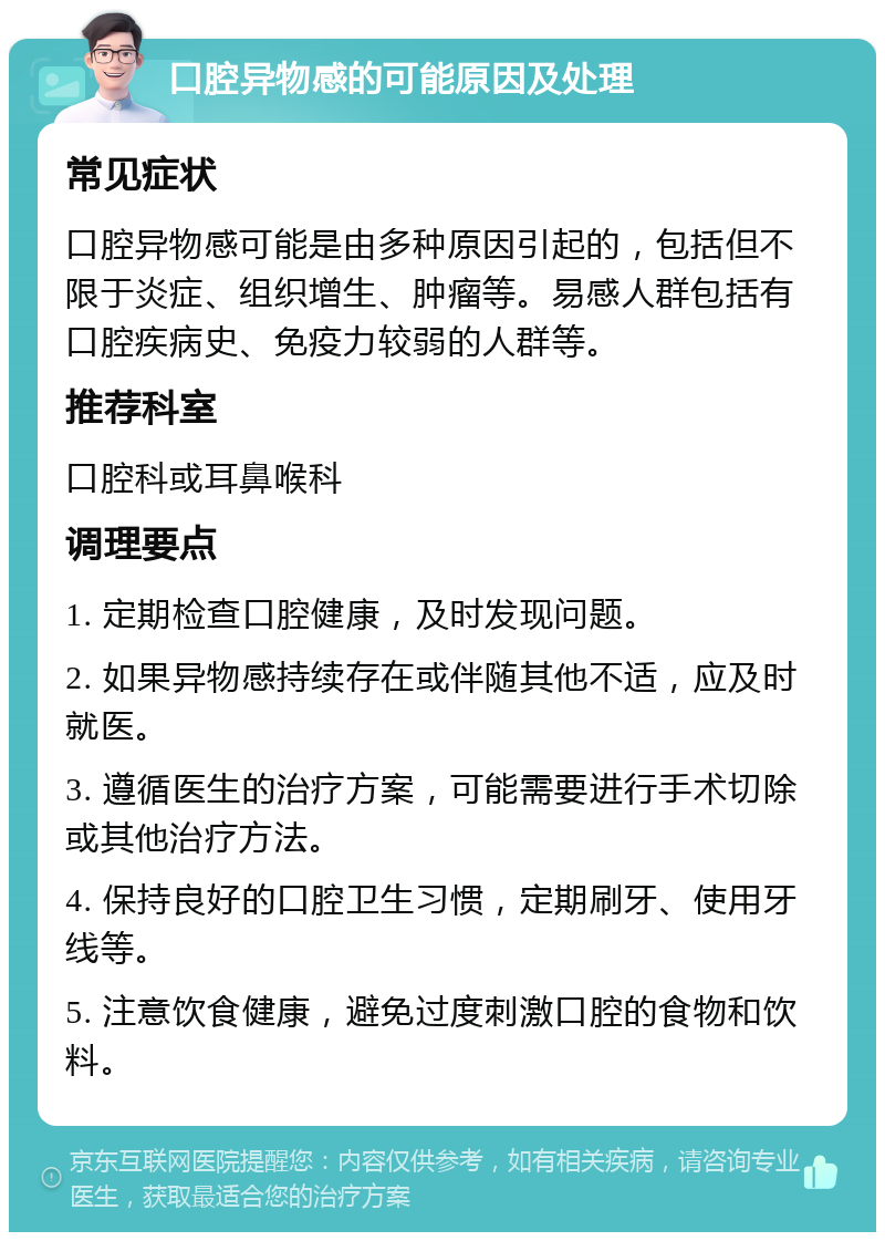 口腔异物感的可能原因及处理 常见症状 口腔异物感可能是由多种原因引起的，包括但不限于炎症、组织增生、肿瘤等。易感人群包括有口腔疾病史、免疫力较弱的人群等。 推荐科室 口腔科或耳鼻喉科 调理要点 1. 定期检查口腔健康，及时发现问题。 2. 如果异物感持续存在或伴随其他不适，应及时就医。 3. 遵循医生的治疗方案，可能需要进行手术切除或其他治疗方法。 4. 保持良好的口腔卫生习惯，定期刷牙、使用牙线等。 5. 注意饮食健康，避免过度刺激口腔的食物和饮料。