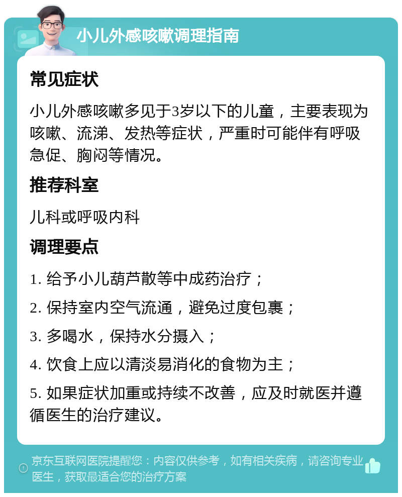 小儿外感咳嗽调理指南 常见症状 小儿外感咳嗽多见于3岁以下的儿童，主要表现为咳嗽、流涕、发热等症状，严重时可能伴有呼吸急促、胸闷等情况。 推荐科室 儿科或呼吸内科 调理要点 1. 给予小儿葫芦散等中成药治疗； 2. 保持室内空气流通，避免过度包裹； 3. 多喝水，保持水分摄入； 4. 饮食上应以清淡易消化的食物为主； 5. 如果症状加重或持续不改善，应及时就医并遵循医生的治疗建议。