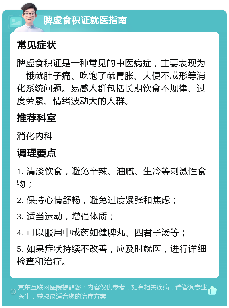 脾虚食积证就医指南 常见症状 脾虚食积证是一种常见的中医病症，主要表现为一饿就肚子痛、吃饱了就胃胀、大便不成形等消化系统问题。易感人群包括长期饮食不规律、过度劳累、情绪波动大的人群。 推荐科室 消化内科 调理要点 1. 清淡饮食，避免辛辣、油腻、生冷等刺激性食物； 2. 保持心情舒畅，避免过度紧张和焦虑； 3. 适当运动，增强体质； 4. 可以服用中成药如健脾丸、四君子汤等； 5. 如果症状持续不改善，应及时就医，进行详细检查和治疗。