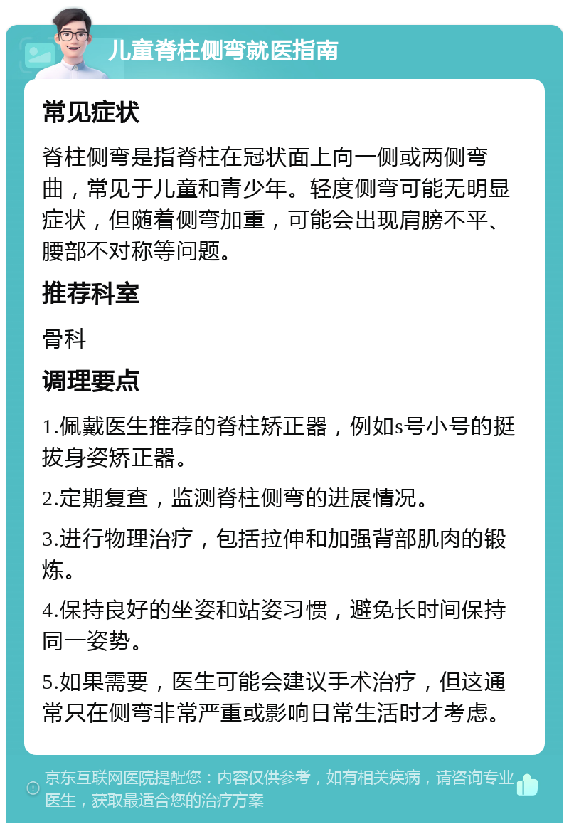 儿童脊柱侧弯就医指南 常见症状 脊柱侧弯是指脊柱在冠状面上向一侧或两侧弯曲，常见于儿童和青少年。轻度侧弯可能无明显症状，但随着侧弯加重，可能会出现肩膀不平、腰部不对称等问题。 推荐科室 骨科 调理要点 1.佩戴医生推荐的脊柱矫正器，例如s号小号的挺拔身姿矫正器。 2.定期复查，监测脊柱侧弯的进展情况。 3.进行物理治疗，包括拉伸和加强背部肌肉的锻炼。 4.保持良好的坐姿和站姿习惯，避免长时间保持同一姿势。 5.如果需要，医生可能会建议手术治疗，但这通常只在侧弯非常严重或影响日常生活时才考虑。