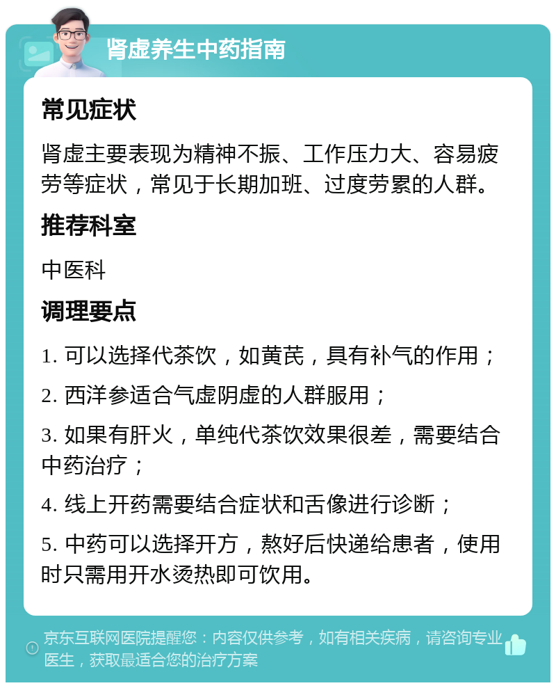 肾虚养生中药指南 常见症状 肾虚主要表现为精神不振、工作压力大、容易疲劳等症状，常见于长期加班、过度劳累的人群。 推荐科室 中医科 调理要点 1. 可以选择代茶饮，如黄芪，具有补气的作用； 2. 西洋参适合气虚阴虚的人群服用； 3. 如果有肝火，单纯代茶饮效果很差，需要结合中药治疗； 4. 线上开药需要结合症状和舌像进行诊断； 5. 中药可以选择开方，熬好后快递给患者，使用时只需用开水烫热即可饮用。