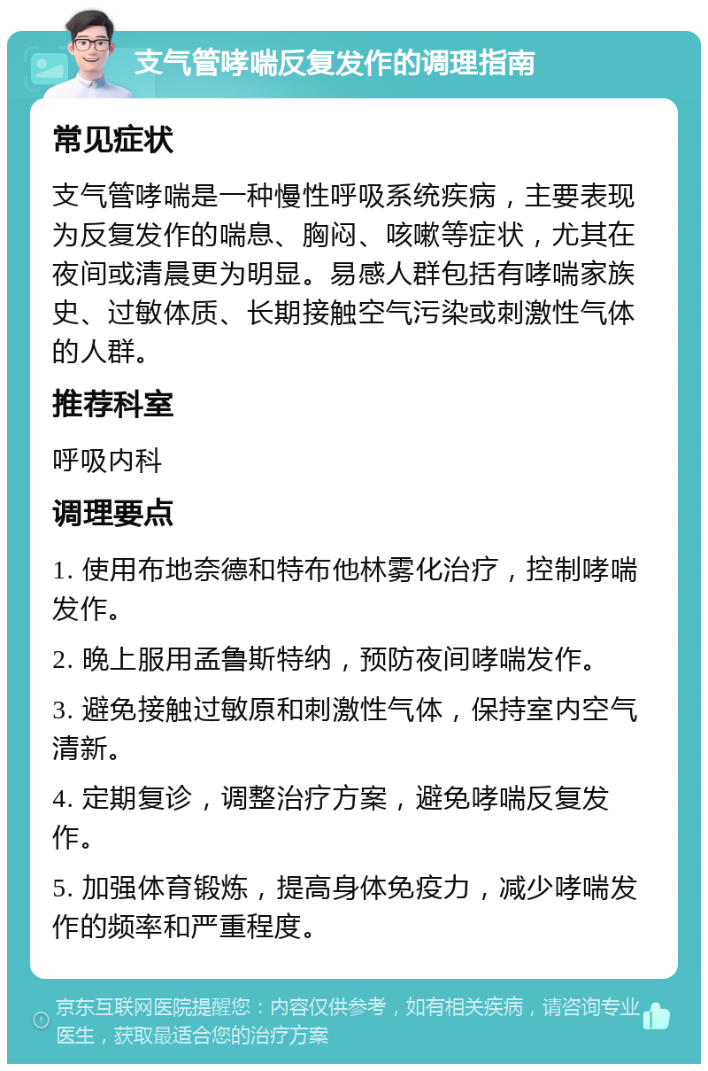 支气管哮喘反复发作的调理指南 常见症状 支气管哮喘是一种慢性呼吸系统疾病，主要表现为反复发作的喘息、胸闷、咳嗽等症状，尤其在夜间或清晨更为明显。易感人群包括有哮喘家族史、过敏体质、长期接触空气污染或刺激性气体的人群。 推荐科室 呼吸内科 调理要点 1. 使用布地奈德和特布他林雾化治疗，控制哮喘发作。 2. 晚上服用孟鲁斯特纳，预防夜间哮喘发作。 3. 避免接触过敏原和刺激性气体，保持室内空气清新。 4. 定期复诊，调整治疗方案，避免哮喘反复发作。 5. 加强体育锻炼，提高身体免疫力，减少哮喘发作的频率和严重程度。