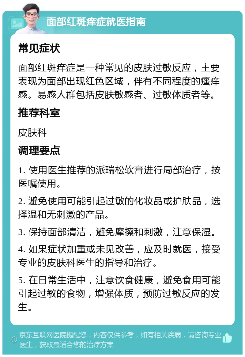 面部红斑痒症就医指南 常见症状 面部红斑痒症是一种常见的皮肤过敏反应，主要表现为面部出现红色区域，伴有不同程度的瘙痒感。易感人群包括皮肤敏感者、过敏体质者等。 推荐科室 皮肤科 调理要点 1. 使用医生推荐的派瑞松软膏进行局部治疗，按医嘱使用。 2. 避免使用可能引起过敏的化妆品或护肤品，选择温和无刺激的产品。 3. 保持面部清洁，避免摩擦和刺激，注意保湿。 4. 如果症状加重或未见改善，应及时就医，接受专业的皮肤科医生的指导和治疗。 5. 在日常生活中，注意饮食健康，避免食用可能引起过敏的食物，增强体质，预防过敏反应的发生。