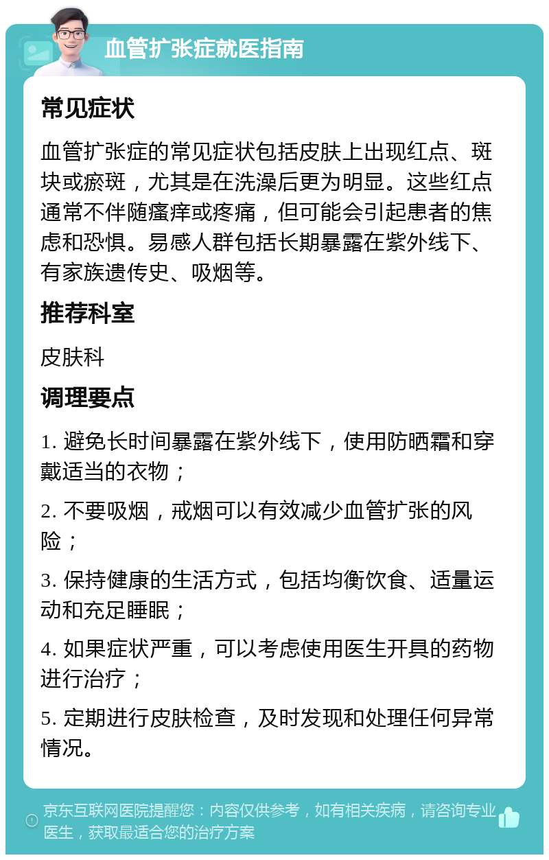 血管扩张症就医指南 常见症状 血管扩张症的常见症状包括皮肤上出现红点、斑块或瘀斑，尤其是在洗澡后更为明显。这些红点通常不伴随瘙痒或疼痛，但可能会引起患者的焦虑和恐惧。易感人群包括长期暴露在紫外线下、有家族遗传史、吸烟等。 推荐科室 皮肤科 调理要点 1. 避免长时间暴露在紫外线下，使用防晒霜和穿戴适当的衣物； 2. 不要吸烟，戒烟可以有效减少血管扩张的风险； 3. 保持健康的生活方式，包括均衡饮食、适量运动和充足睡眠； 4. 如果症状严重，可以考虑使用医生开具的药物进行治疗； 5. 定期进行皮肤检查，及时发现和处理任何异常情况。