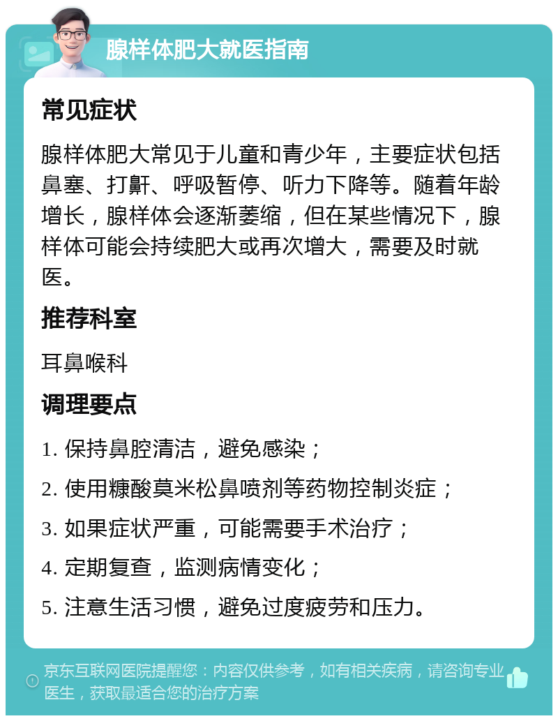 腺样体肥大就医指南 常见症状 腺样体肥大常见于儿童和青少年，主要症状包括鼻塞、打鼾、呼吸暂停、听力下降等。随着年龄增长，腺样体会逐渐萎缩，但在某些情况下，腺样体可能会持续肥大或再次增大，需要及时就医。 推荐科室 耳鼻喉科 调理要点 1. 保持鼻腔清洁，避免感染； 2. 使用糠酸莫米松鼻喷剂等药物控制炎症； 3. 如果症状严重，可能需要手术治疗； 4. 定期复查，监测病情变化； 5. 注意生活习惯，避免过度疲劳和压力。