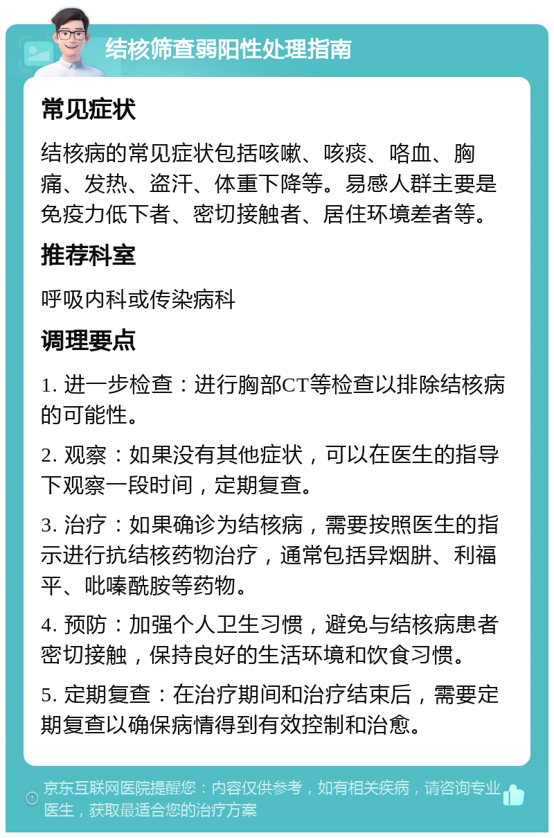 结核筛查弱阳性处理指南 常见症状 结核病的常见症状包括咳嗽、咳痰、咯血、胸痛、发热、盗汗、体重下降等。易感人群主要是免疫力低下者、密切接触者、居住环境差者等。 推荐科室 呼吸内科或传染病科 调理要点 1. 进一步检查：进行胸部CT等检查以排除结核病的可能性。 2. 观察：如果没有其他症状，可以在医生的指导下观察一段时间，定期复查。 3. 治疗：如果确诊为结核病，需要按照医生的指示进行抗结核药物治疗，通常包括异烟肼、利福平、吡嗪酰胺等药物。 4. 预防：加强个人卫生习惯，避免与结核病患者密切接触，保持良好的生活环境和饮食习惯。 5. 定期复查：在治疗期间和治疗结束后，需要定期复查以确保病情得到有效控制和治愈。