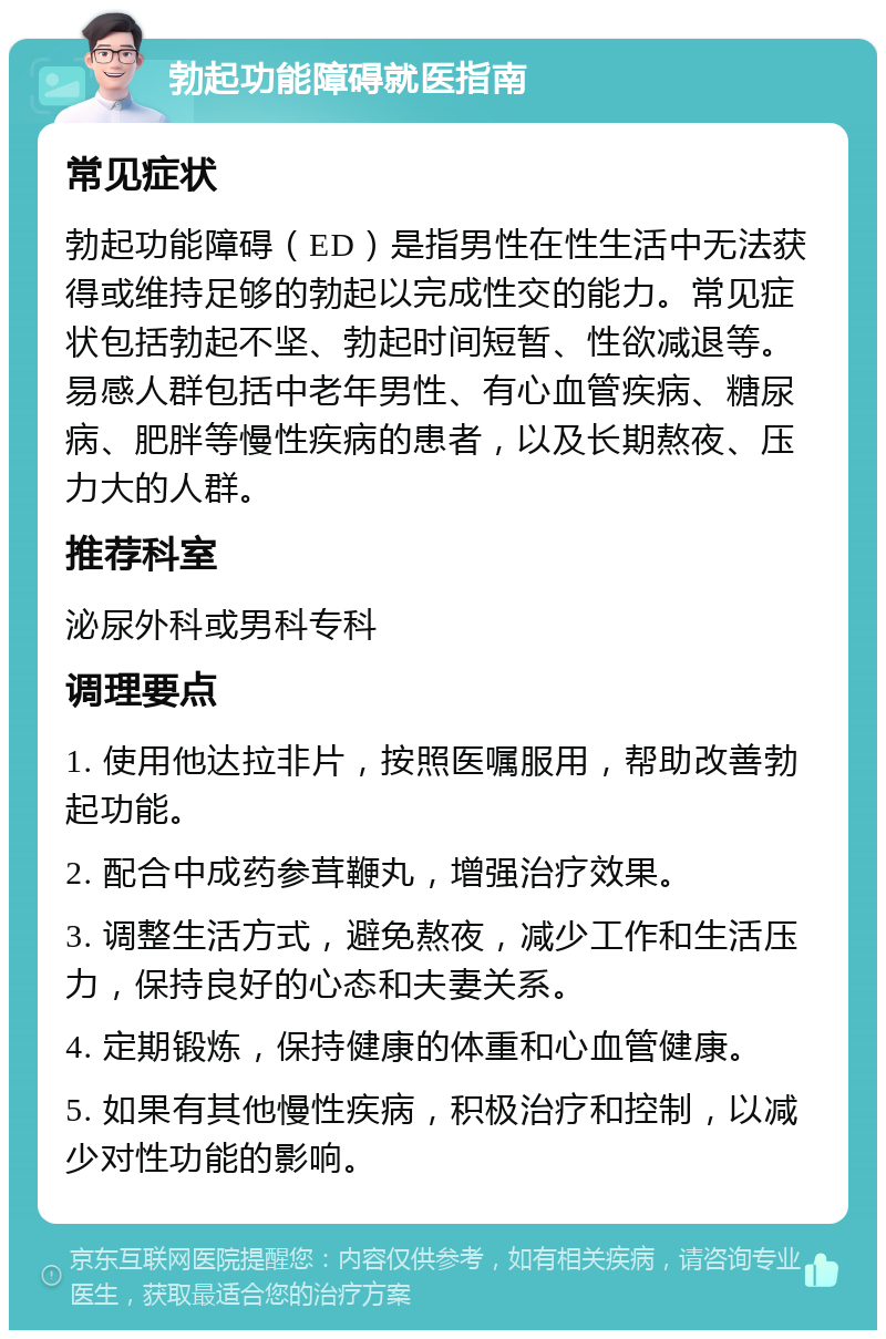 勃起功能障碍就医指南 常见症状 勃起功能障碍（ED）是指男性在性生活中无法获得或维持足够的勃起以完成性交的能力。常见症状包括勃起不坚、勃起时间短暂、性欲减退等。易感人群包括中老年男性、有心血管疾病、糖尿病、肥胖等慢性疾病的患者，以及长期熬夜、压力大的人群。 推荐科室 泌尿外科或男科专科 调理要点 1. 使用他达拉非片，按照医嘱服用，帮助改善勃起功能。 2. 配合中成药参茸鞭丸，增强治疗效果。 3. 调整生活方式，避免熬夜，减少工作和生活压力，保持良好的心态和夫妻关系。 4. 定期锻炼，保持健康的体重和心血管健康。 5. 如果有其他慢性疾病，积极治疗和控制，以减少对性功能的影响。