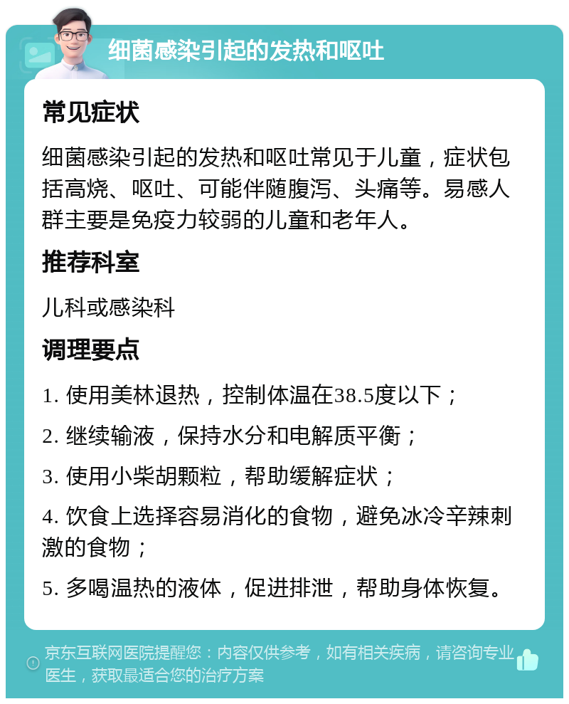 细菌感染引起的发热和呕吐 常见症状 细菌感染引起的发热和呕吐常见于儿童，症状包括高烧、呕吐、可能伴随腹泻、头痛等。易感人群主要是免疫力较弱的儿童和老年人。 推荐科室 儿科或感染科 调理要点 1. 使用美林退热，控制体温在38.5度以下； 2. 继续输液，保持水分和电解质平衡； 3. 使用小柴胡颗粒，帮助缓解症状； 4. 饮食上选择容易消化的食物，避免冰冷辛辣刺激的食物； 5. 多喝温热的液体，促进排泄，帮助身体恢复。