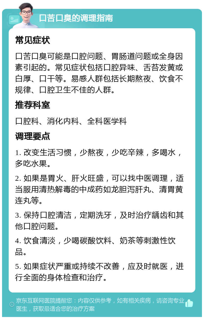 口苦口臭的调理指南 常见症状 口苦口臭可能是口腔问题、胃肠道问题或全身因素引起的。常见症状包括口腔异味、舌苔发黄或白厚、口干等。易感人群包括长期熬夜、饮食不规律、口腔卫生不佳的人群。 推荐科室 口腔科、消化内科、全科医学科 调理要点 1. 改变生活习惯，少熬夜，少吃辛辣，多喝水，多吃水果。 2. 如果是胃火、肝火旺盛，可以找中医调理，适当服用清热解毒的中成药如龙胆泻肝丸、清胃黄连丸等。 3. 保持口腔清洁，定期洗牙，及时治疗龋齿和其他口腔问题。 4. 饮食清淡，少喝碳酸饮料、奶茶等刺激性饮品。 5. 如果症状严重或持续不改善，应及时就医，进行全面的身体检查和治疗。