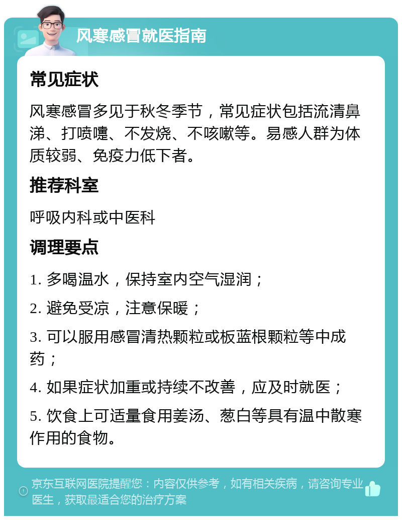 风寒感冒就医指南 常见症状 风寒感冒多见于秋冬季节，常见症状包括流清鼻涕、打喷嚏、不发烧、不咳嗽等。易感人群为体质较弱、免疫力低下者。 推荐科室 呼吸内科或中医科 调理要点 1. 多喝温水，保持室内空气湿润； 2. 避免受凉，注意保暖； 3. 可以服用感冒清热颗粒或板蓝根颗粒等中成药； 4. 如果症状加重或持续不改善，应及时就医； 5. 饮食上可适量食用姜汤、葱白等具有温中散寒作用的食物。