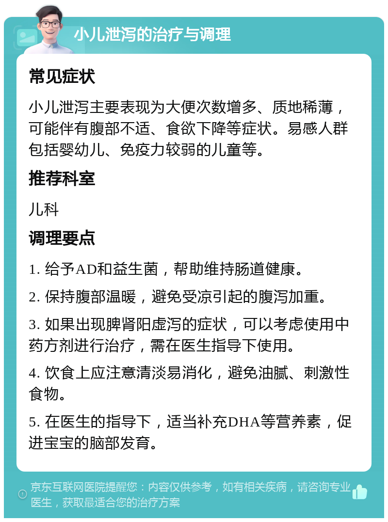 小儿泄泻的治疗与调理 常见症状 小儿泄泻主要表现为大便次数增多、质地稀薄，可能伴有腹部不适、食欲下降等症状。易感人群包括婴幼儿、免疫力较弱的儿童等。 推荐科室 儿科 调理要点 1. 给予AD和益生菌，帮助维持肠道健康。 2. 保持腹部温暖，避免受凉引起的腹泻加重。 3. 如果出现脾肾阳虚泻的症状，可以考虑使用中药方剂进行治疗，需在医生指导下使用。 4. 饮食上应注意清淡易消化，避免油腻、刺激性食物。 5. 在医生的指导下，适当补充DHA等营养素，促进宝宝的脑部发育。