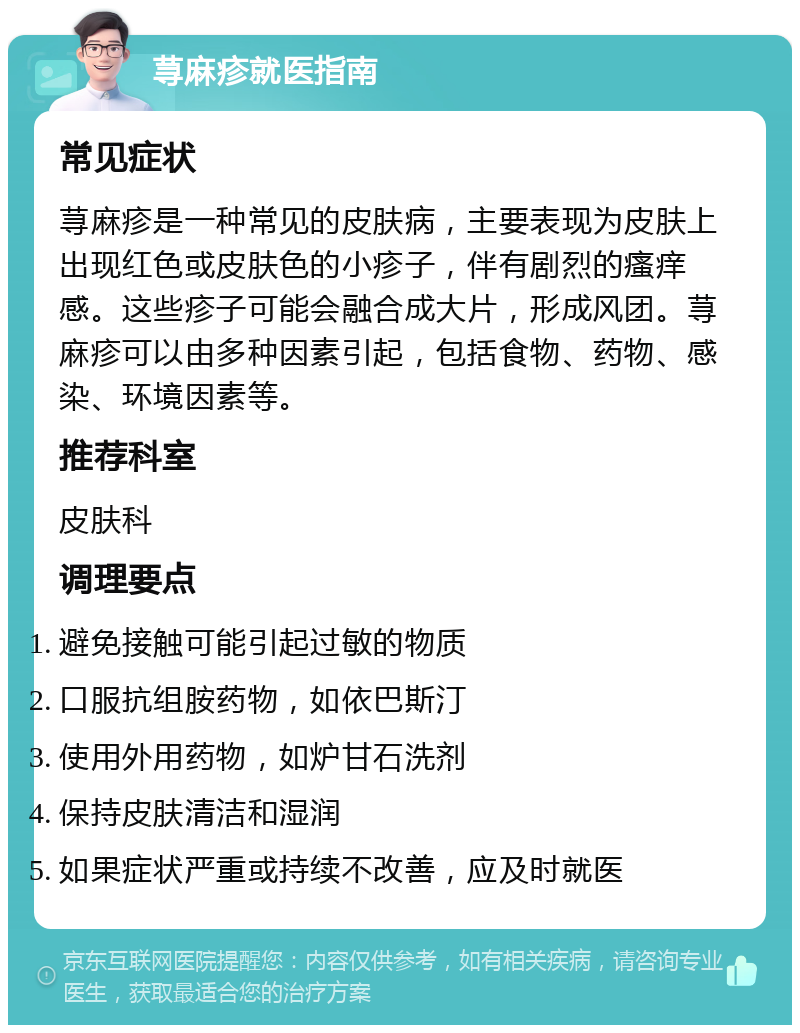 荨麻疹就医指南 常见症状 荨麻疹是一种常见的皮肤病，主要表现为皮肤上出现红色或皮肤色的小疹子，伴有剧烈的瘙痒感。这些疹子可能会融合成大片，形成风团。荨麻疹可以由多种因素引起，包括食物、药物、感染、环境因素等。 推荐科室 皮肤科 调理要点 避免接触可能引起过敏的物质 口服抗组胺药物，如依巴斯汀 使用外用药物，如炉甘石洗剂 保持皮肤清洁和湿润 如果症状严重或持续不改善，应及时就医