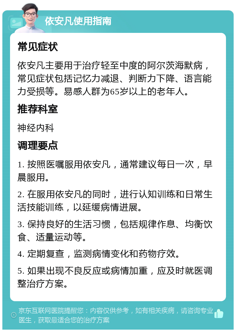 依安凡使用指南 常见症状 依安凡主要用于治疗轻至中度的阿尔茨海默病，常见症状包括记忆力减退、判断力下降、语言能力受损等。易感人群为65岁以上的老年人。 推荐科室 神经内科 调理要点 1. 按照医嘱服用依安凡，通常建议每日一次，早晨服用。 2. 在服用依安凡的同时，进行认知训练和日常生活技能训练，以延缓病情进展。 3. 保持良好的生活习惯，包括规律作息、均衡饮食、适量运动等。 4. 定期复查，监测病情变化和药物疗效。 5. 如果出现不良反应或病情加重，应及时就医调整治疗方案。