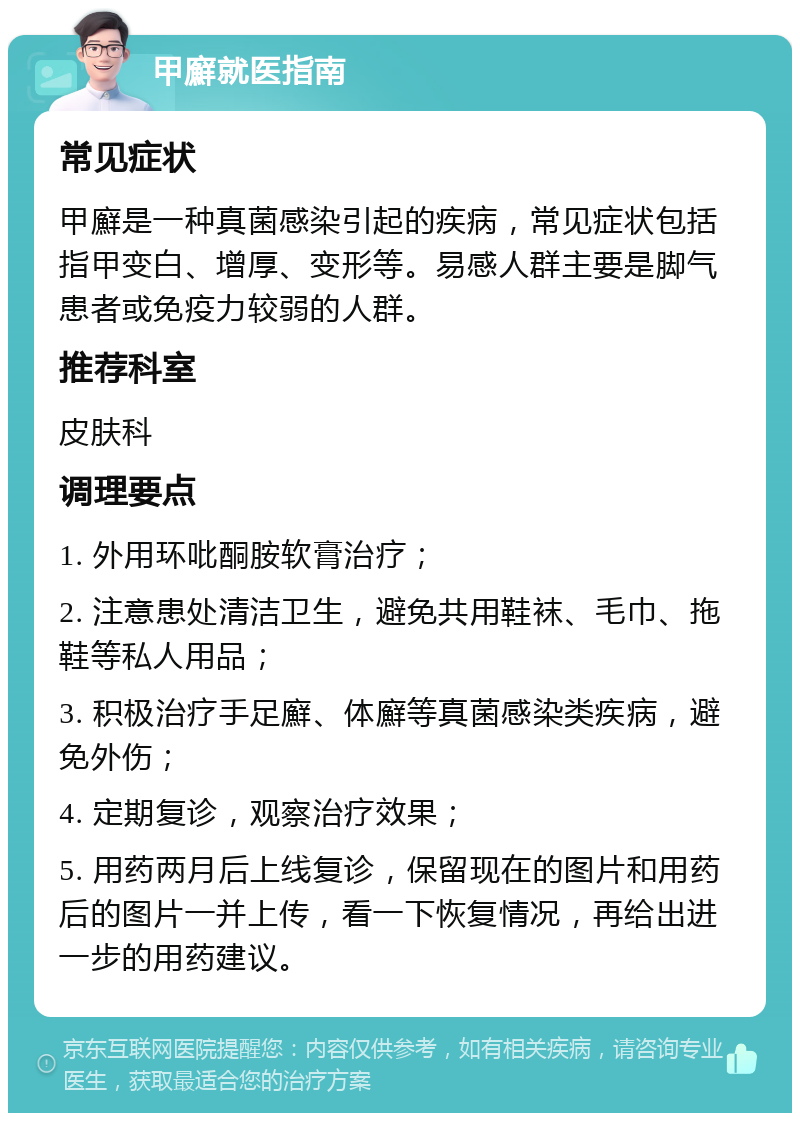 甲廯就医指南 常见症状 甲廯是一种真菌感染引起的疾病，常见症状包括指甲变白、增厚、变形等。易感人群主要是脚气患者或免疫力较弱的人群。 推荐科室 皮肤科 调理要点 1. 外用环吡酮胺软膏治疗； 2. 注意患处清洁卫生，避免共用鞋袜、毛巾、拖鞋等私人用品； 3. 积极治疗手足廯、体廯等真菌感染类疾病，避免外伤； 4. 定期复诊，观察治疗效果； 5. 用药两月后上线复诊，保留现在的图片和用药后的图片一并上传，看一下恢复情况，再给出进一步的用药建议。