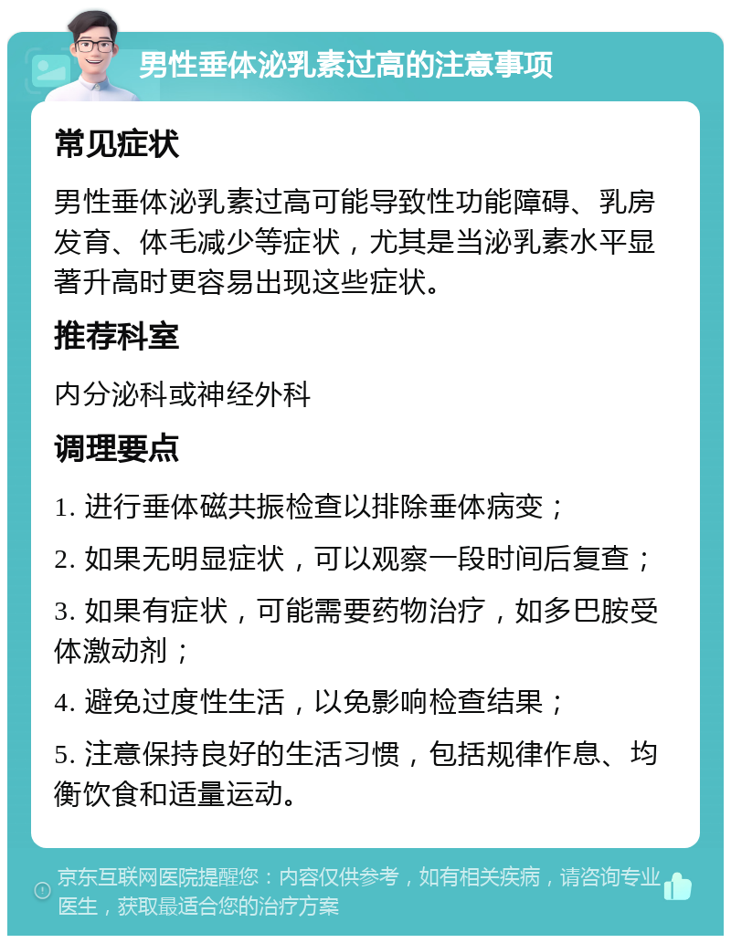 男性垂体泌乳素过高的注意事项 常见症状 男性垂体泌乳素过高可能导致性功能障碍、乳房发育、体毛减少等症状，尤其是当泌乳素水平显著升高时更容易出现这些症状。 推荐科室 内分泌科或神经外科 调理要点 1. 进行垂体磁共振检查以排除垂体病变； 2. 如果无明显症状，可以观察一段时间后复查； 3. 如果有症状，可能需要药物治疗，如多巴胺受体激动剂； 4. 避免过度性生活，以免影响检查结果； 5. 注意保持良好的生活习惯，包括规律作息、均衡饮食和适量运动。