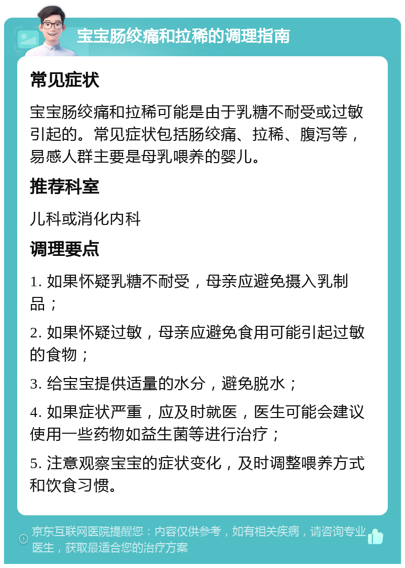 宝宝肠绞痛和拉稀的调理指南 常见症状 宝宝肠绞痛和拉稀可能是由于乳糖不耐受或过敏引起的。常见症状包括肠绞痛、拉稀、腹泻等，易感人群主要是母乳喂养的婴儿。 推荐科室 儿科或消化内科 调理要点 1. 如果怀疑乳糖不耐受，母亲应避免摄入乳制品； 2. 如果怀疑过敏，母亲应避免食用可能引起过敏的食物； 3. 给宝宝提供适量的水分，避免脱水； 4. 如果症状严重，应及时就医，医生可能会建议使用一些药物如益生菌等进行治疗； 5. 注意观察宝宝的症状变化，及时调整喂养方式和饮食习惯。