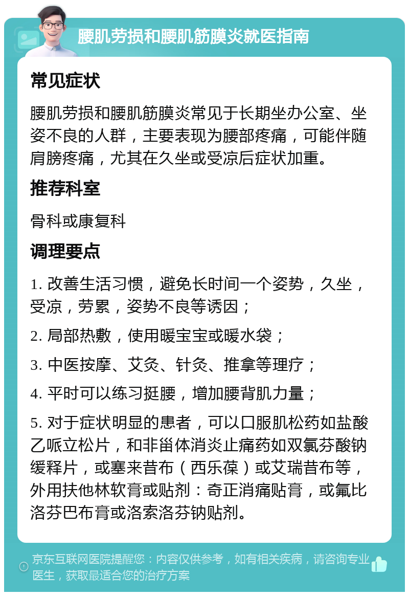 腰肌劳损和腰肌筋膜炎就医指南 常见症状 腰肌劳损和腰肌筋膜炎常见于长期坐办公室、坐姿不良的人群，主要表现为腰部疼痛，可能伴随肩膀疼痛，尤其在久坐或受凉后症状加重。 推荐科室 骨科或康复科 调理要点 1. 改善生活习惯，避免长时间一个姿势，久坐，受凉，劳累，姿势不良等诱因； 2. 局部热敷，使用暖宝宝或暖水袋； 3. 中医按摩、艾灸、针灸、推拿等理疗； 4. 平时可以练习挺腰，增加腰背肌力量； 5. 对于症状明显的患者，可以口服肌松药如盐酸乙哌立松片，和非甾体消炎止痛药如双氯芬酸钠缓释片，或塞来昔布（西乐葆）或艾瑞昔布等，外用扶他林软膏或贴剂：奇正消痛贴膏，或氟比洛芬巴布膏或洛索洛芬钠贴剂。