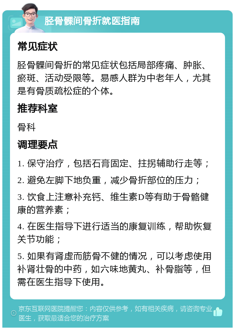 胫骨髁间骨折就医指南 常见症状 胫骨髁间骨折的常见症状包括局部疼痛、肿胀、瘀斑、活动受限等。易感人群为中老年人，尤其是有骨质疏松症的个体。 推荐科室 骨科 调理要点 1. 保守治疗，包括石膏固定、拄拐辅助行走等； 2. 避免左脚下地负重，减少骨折部位的压力； 3. 饮食上注意补充钙、维生素D等有助于骨骼健康的营养素； 4. 在医生指导下进行适当的康复训练，帮助恢复关节功能； 5. 如果有肾虚而筋骨不健的情况，可以考虑使用补肾壮骨的中药，如六味地黄丸、补骨脂等，但需在医生指导下使用。