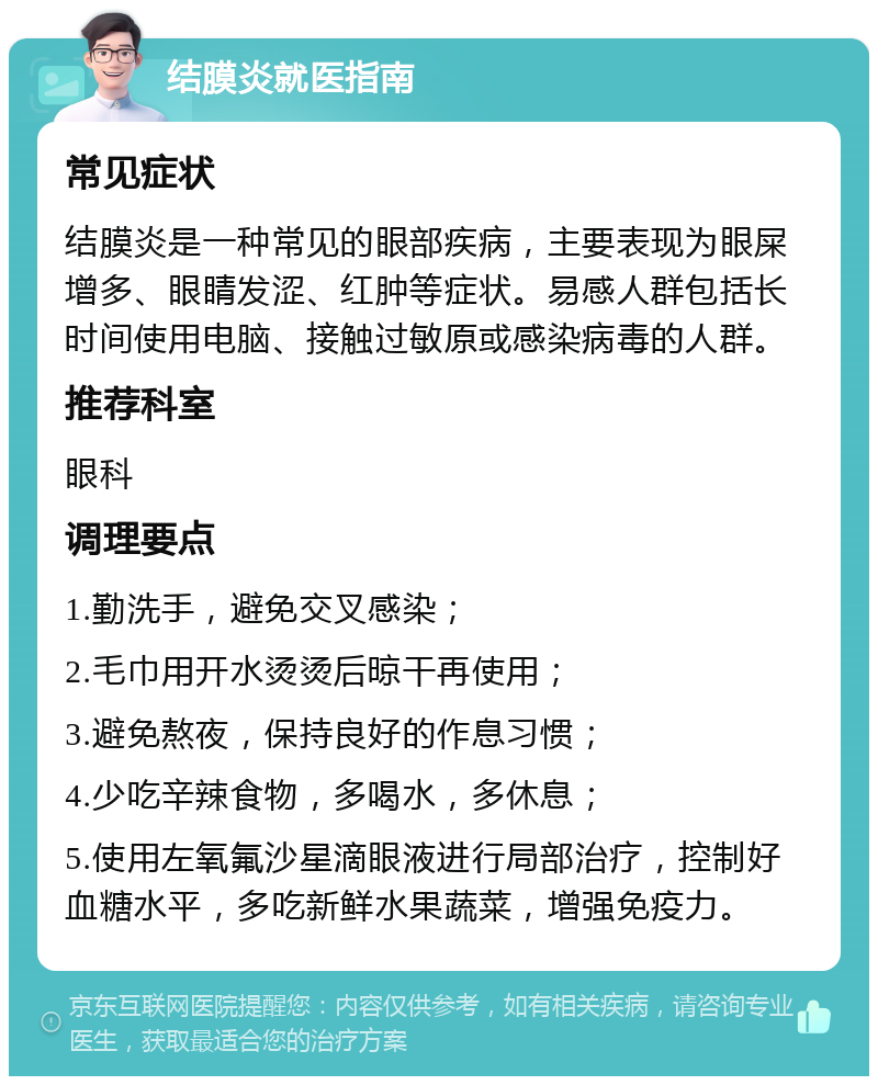 结膜炎就医指南 常见症状 结膜炎是一种常见的眼部疾病，主要表现为眼屎增多、眼睛发涩、红肿等症状。易感人群包括长时间使用电脑、接触过敏原或感染病毒的人群。 推荐科室 眼科 调理要点 1.勤洗手，避免交叉感染； 2.毛巾用开水烫烫后晾干再使用； 3.避免熬夜，保持良好的作息习惯； 4.少吃辛辣食物，多喝水，多休息； 5.使用左氧氟沙星滴眼液进行局部治疗，控制好血糖水平，多吃新鲜水果蔬菜，增强免疫力。