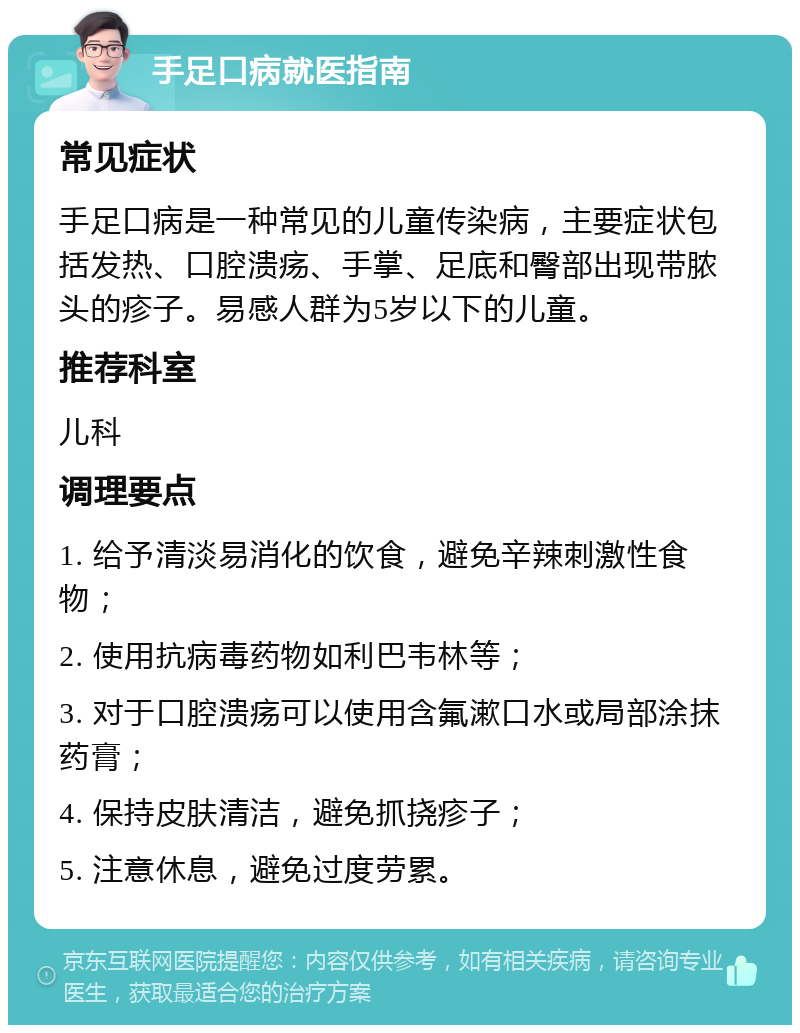 手足口病就医指南 常见症状 手足口病是一种常见的儿童传染病，主要症状包括发热、口腔溃疡、手掌、足底和臀部出现带脓头的疹子。易感人群为5岁以下的儿童。 推荐科室 儿科 调理要点 1. 给予清淡易消化的饮食，避免辛辣刺激性食物； 2. 使用抗病毒药物如利巴韦林等； 3. 对于口腔溃疡可以使用含氟漱口水或局部涂抹药膏； 4. 保持皮肤清洁，避免抓挠疹子； 5. 注意休息，避免过度劳累。