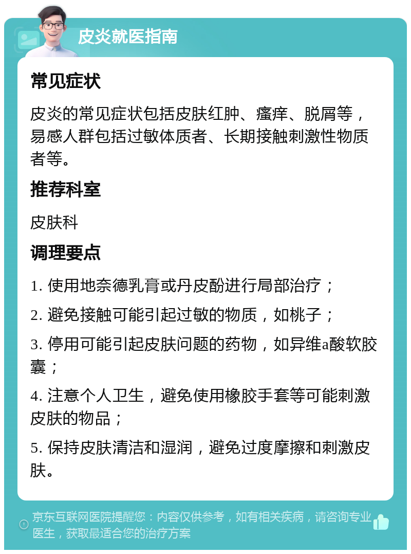 皮炎就医指南 常见症状 皮炎的常见症状包括皮肤红肿、瘙痒、脱屑等，易感人群包括过敏体质者、长期接触刺激性物质者等。 推荐科室 皮肤科 调理要点 1. 使用地奈德乳膏或丹皮酚进行局部治疗； 2. 避免接触可能引起过敏的物质，如桃子； 3. 停用可能引起皮肤问题的药物，如异维a酸软胶囊； 4. 注意个人卫生，避免使用橡胶手套等可能刺激皮肤的物品； 5. 保持皮肤清洁和湿润，避免过度摩擦和刺激皮肤。