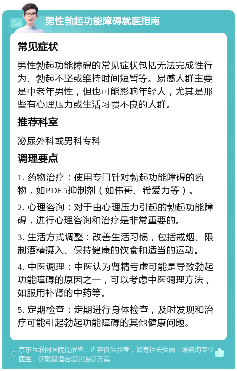 男性勃起功能障碍就医指南 常见症状 男性勃起功能障碍的常见症状包括无法完成性行为、勃起不坚或维持时间短暂等。易感人群主要是中老年男性，但也可能影响年轻人，尤其是那些有心理压力或生活习惯不良的人群。 推荐科室 泌尿外科或男科专科 调理要点 1. 药物治疗：使用专门针对勃起功能障碍的药物，如PDE5抑制剂（如伟哥、希爱力等）。 2. 心理咨询：对于由心理压力引起的勃起功能障碍，进行心理咨询和治疗是非常重要的。 3. 生活方式调整：改善生活习惯，包括戒烟、限制酒精摄入、保持健康的饮食和适当的运动。 4. 中医调理：中医认为肾精亏虚可能是导致勃起功能障碍的原因之一，可以考虑中医调理方法，如服用补肾的中药等。 5. 定期检查：定期进行身体检查，及时发现和治疗可能引起勃起功能障碍的其他健康问题。