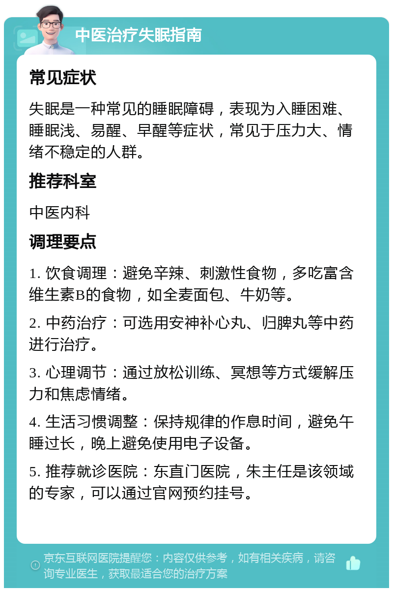 中医治疗失眠指南 常见症状 失眠是一种常见的睡眠障碍，表现为入睡困难、睡眠浅、易醒、早醒等症状，常见于压力大、情绪不稳定的人群。 推荐科室 中医内科 调理要点 1. 饮食调理：避免辛辣、刺激性食物，多吃富含维生素B的食物，如全麦面包、牛奶等。 2. 中药治疗：可选用安神补心丸、归脾丸等中药进行治疗。 3. 心理调节：通过放松训练、冥想等方式缓解压力和焦虑情绪。 4. 生活习惯调整：保持规律的作息时间，避免午睡过长，晚上避免使用电子设备。 5. 推荐就诊医院：东直门医院，朱主任是该领域的专家，可以通过官网预约挂号。