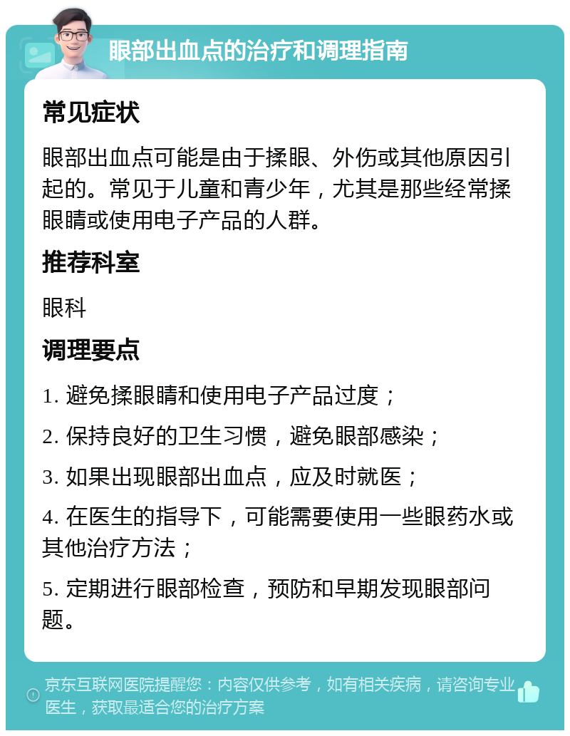 眼部出血点的治疗和调理指南 常见症状 眼部出血点可能是由于揉眼、外伤或其他原因引起的。常见于儿童和青少年，尤其是那些经常揉眼睛或使用电子产品的人群。 推荐科室 眼科 调理要点 1. 避免揉眼睛和使用电子产品过度； 2. 保持良好的卫生习惯，避免眼部感染； 3. 如果出现眼部出血点，应及时就医； 4. 在医生的指导下，可能需要使用一些眼药水或其他治疗方法； 5. 定期进行眼部检查，预防和早期发现眼部问题。