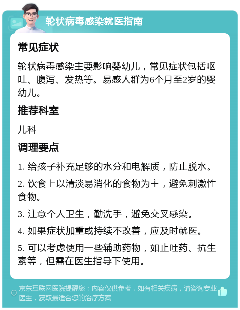 轮状病毒感染就医指南 常见症状 轮状病毒感染主要影响婴幼儿，常见症状包括呕吐、腹泻、发热等。易感人群为6个月至2岁的婴幼儿。 推荐科室 儿科 调理要点 1. 给孩子补充足够的水分和电解质，防止脱水。 2. 饮食上以清淡易消化的食物为主，避免刺激性食物。 3. 注意个人卫生，勤洗手，避免交叉感染。 4. 如果症状加重或持续不改善，应及时就医。 5. 可以考虑使用一些辅助药物，如止吐药、抗生素等，但需在医生指导下使用。