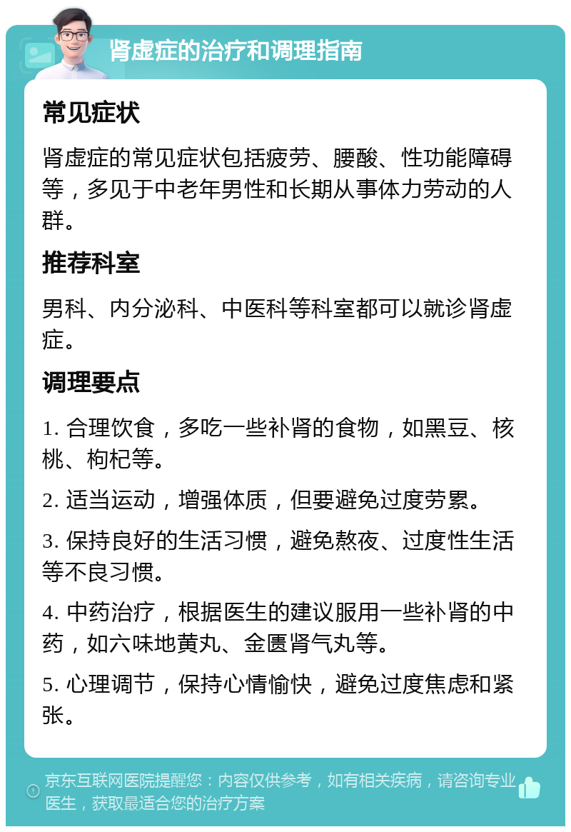 肾虚症的治疗和调理指南 常见症状 肾虚症的常见症状包括疲劳、腰酸、性功能障碍等，多见于中老年男性和长期从事体力劳动的人群。 推荐科室 男科、内分泌科、中医科等科室都可以就诊肾虚症。 调理要点 1. 合理饮食，多吃一些补肾的食物，如黑豆、核桃、枸杞等。 2. 适当运动，增强体质，但要避免过度劳累。 3. 保持良好的生活习惯，避免熬夜、过度性生活等不良习惯。 4. 中药治疗，根据医生的建议服用一些补肾的中药，如六味地黄丸、金匮肾气丸等。 5. 心理调节，保持心情愉快，避免过度焦虑和紧张。