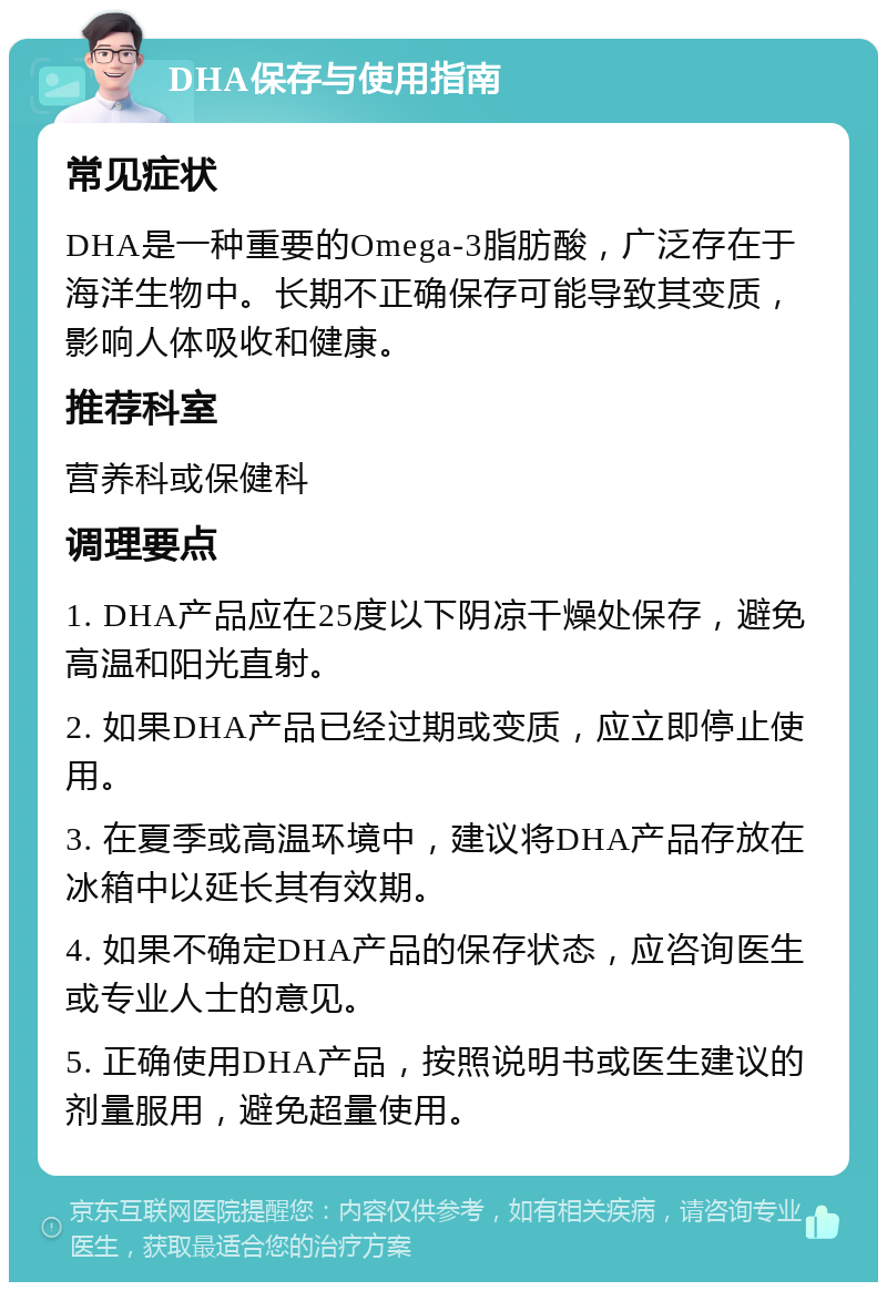 DHA保存与使用指南 常见症状 DHA是一种重要的Omega-3脂肪酸，广泛存在于海洋生物中。长期不正确保存可能导致其变质，影响人体吸收和健康。 推荐科室 营养科或保健科 调理要点 1. DHA产品应在25度以下阴凉干燥处保存，避免高温和阳光直射。 2. 如果DHA产品已经过期或变质，应立即停止使用。 3. 在夏季或高温环境中，建议将DHA产品存放在冰箱中以延长其有效期。 4. 如果不确定DHA产品的保存状态，应咨询医生或专业人士的意见。 5. 正确使用DHA产品，按照说明书或医生建议的剂量服用，避免超量使用。