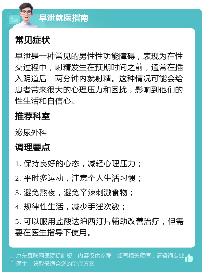 早泄就医指南 常见症状 早泄是一种常见的男性性功能障碍，表现为在性交过程中，射精发生在预期时间之前，通常在插入阴道后一两分钟内就射精。这种情况可能会给患者带来很大的心理压力和困扰，影响到他们的性生活和自信心。 推荐科室 泌尿外科 调理要点 1. 保持良好的心态，减轻心理压力； 2. 平时多运动，注意个人生活习惯； 3. 避免熬夜，避免辛辣刺激食物； 4. 规律性生活，减少手淫次数； 5. 可以服用盐酸达泊西汀片辅助改善治疗，但需要在医生指导下使用。