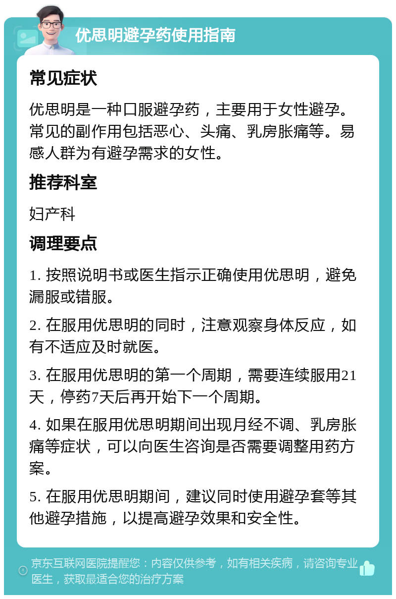 优思明避孕药使用指南 常见症状 优思明是一种口服避孕药，主要用于女性避孕。常见的副作用包括恶心、头痛、乳房胀痛等。易感人群为有避孕需求的女性。 推荐科室 妇产科 调理要点 1. 按照说明书或医生指示正确使用优思明，避免漏服或错服。 2. 在服用优思明的同时，注意观察身体反应，如有不适应及时就医。 3. 在服用优思明的第一个周期，需要连续服用21天，停药7天后再开始下一个周期。 4. 如果在服用优思明期间出现月经不调、乳房胀痛等症状，可以向医生咨询是否需要调整用药方案。 5. 在服用优思明期间，建议同时使用避孕套等其他避孕措施，以提高避孕效果和安全性。