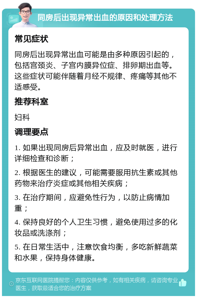 同房后出现异常出血的原因和处理方法 常见症状 同房后出现异常出血可能是由多种原因引起的，包括宫颈炎、子宫内膜异位症、排卵期出血等。这些症状可能伴随着月经不规律、疼痛等其他不适感受。 推荐科室 妇科 调理要点 1. 如果出现同房后异常出血，应及时就医，进行详细检查和诊断； 2. 根据医生的建议，可能需要服用抗生素或其他药物来治疗炎症或其他相关疾病； 3. 在治疗期间，应避免性行为，以防止病情加重； 4. 保持良好的个人卫生习惯，避免使用过多的化妆品或洗涤剂； 5. 在日常生活中，注意饮食均衡，多吃新鲜蔬菜和水果，保持身体健康。