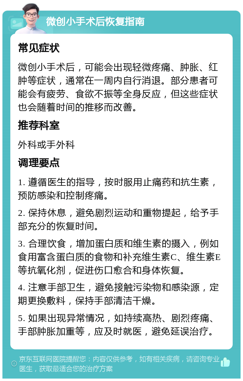 微创小手术后恢复指南 常见症状 微创小手术后，可能会出现轻微疼痛、肿胀、红肿等症状，通常在一周内自行消退。部分患者可能会有疲劳、食欲不振等全身反应，但这些症状也会随着时间的推移而改善。 推荐科室 外科或手外科 调理要点 1. 遵循医生的指导，按时服用止痛药和抗生素，预防感染和控制疼痛。 2. 保持休息，避免剧烈运动和重物提起，给予手部充分的恢复时间。 3. 合理饮食，增加蛋白质和维生素的摄入，例如食用富含蛋白质的食物和补充维生素C、维生素E等抗氧化剂，促进伤口愈合和身体恢复。 4. 注意手部卫生，避免接触污染物和感染源，定期更换敷料，保持手部清洁干燥。 5. 如果出现异常情况，如持续高热、剧烈疼痛、手部肿胀加重等，应及时就医，避免延误治疗。