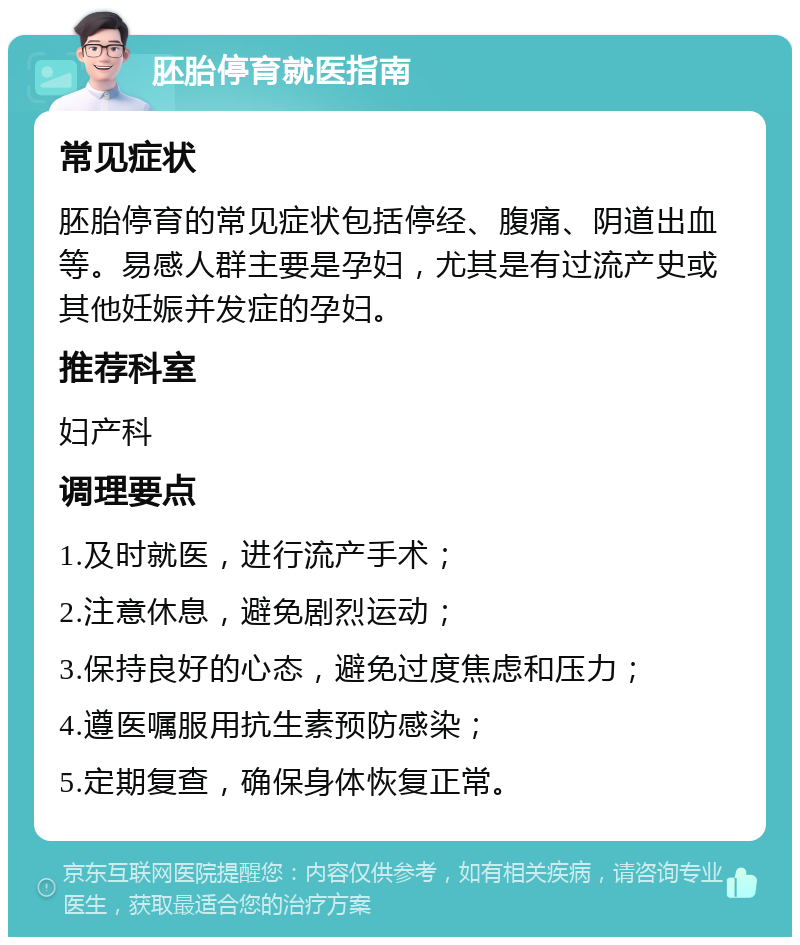 胚胎停育就医指南 常见症状 胚胎停育的常见症状包括停经、腹痛、阴道出血等。易感人群主要是孕妇，尤其是有过流产史或其他妊娠并发症的孕妇。 推荐科室 妇产科 调理要点 1.及时就医，进行流产手术； 2.注意休息，避免剧烈运动； 3.保持良好的心态，避免过度焦虑和压力； 4.遵医嘱服用抗生素预防感染； 5.定期复查，确保身体恢复正常。