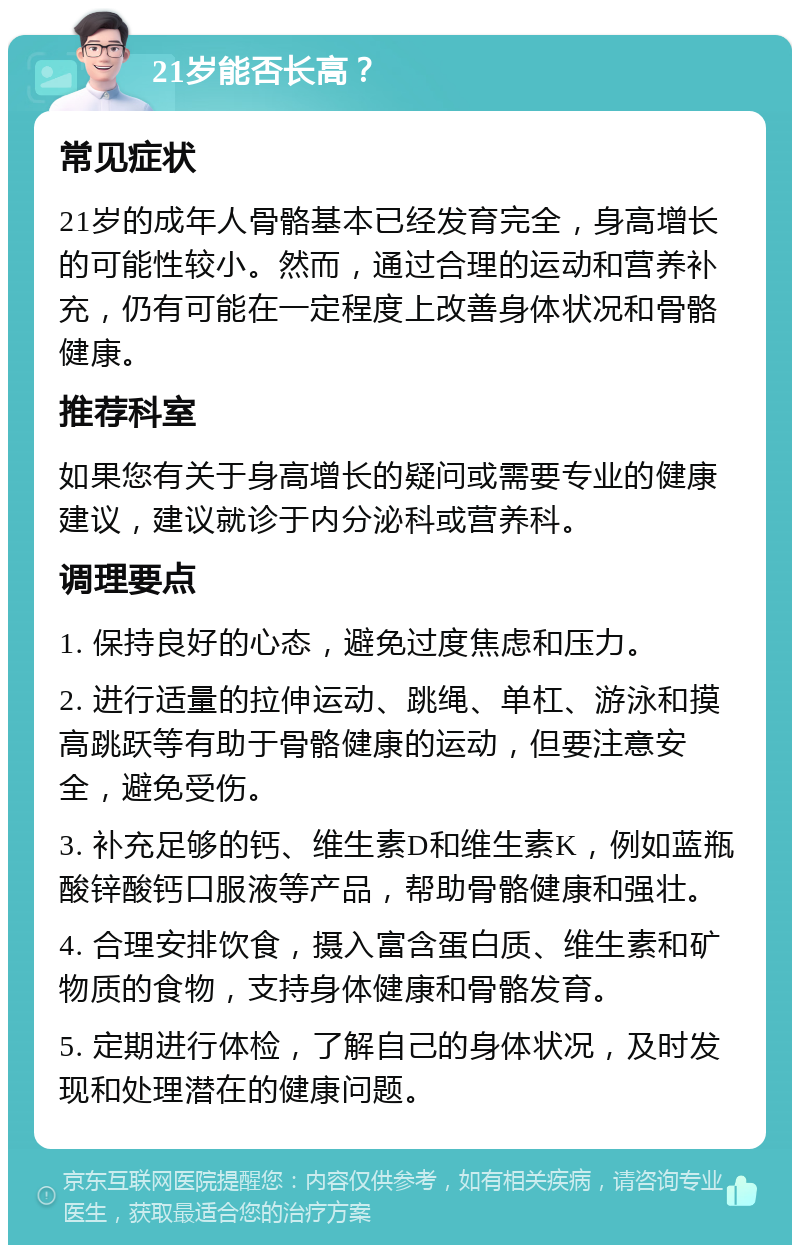 21岁能否长高？ 常见症状 21岁的成年人骨骼基本已经发育完全，身高增长的可能性较小。然而，通过合理的运动和营养补充，仍有可能在一定程度上改善身体状况和骨骼健康。 推荐科室 如果您有关于身高增长的疑问或需要专业的健康建议，建议就诊于内分泌科或营养科。 调理要点 1. 保持良好的心态，避免过度焦虑和压力。 2. 进行适量的拉伸运动、跳绳、单杠、游泳和摸高跳跃等有助于骨骼健康的运动，但要注意安全，避免受伤。 3. 补充足够的钙、维生素D和维生素K，例如蓝瓶酸锌酸钙口服液等产品，帮助骨骼健康和强壮。 4. 合理安排饮食，摄入富含蛋白质、维生素和矿物质的食物，支持身体健康和骨骼发育。 5. 定期进行体检，了解自己的身体状况，及时发现和处理潜在的健康问题。