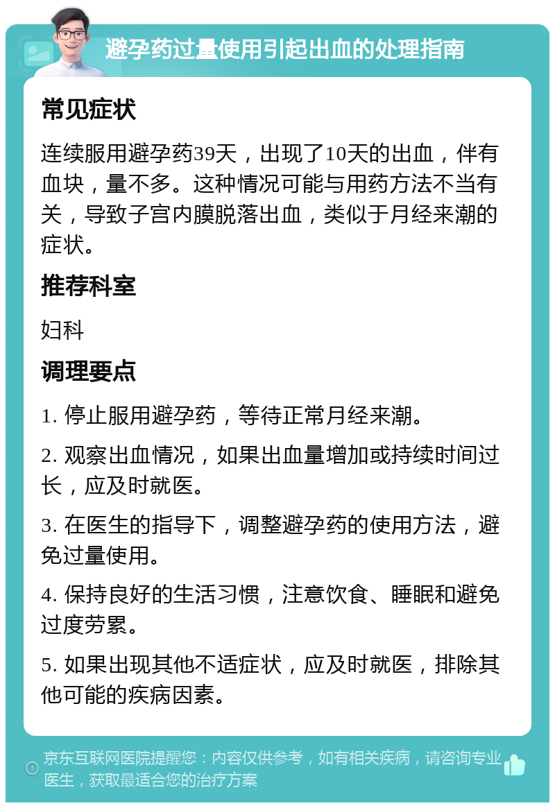 避孕药过量使用引起出血的处理指南 常见症状 连续服用避孕药39天，出现了10天的出血，伴有血块，量不多。这种情况可能与用药方法不当有关，导致子宫内膜脱落出血，类似于月经来潮的症状。 推荐科室 妇科 调理要点 1. 停止服用避孕药，等待正常月经来潮。 2. 观察出血情况，如果出血量增加或持续时间过长，应及时就医。 3. 在医生的指导下，调整避孕药的使用方法，避免过量使用。 4. 保持良好的生活习惯，注意饮食、睡眠和避免过度劳累。 5. 如果出现其他不适症状，应及时就医，排除其他可能的疾病因素。