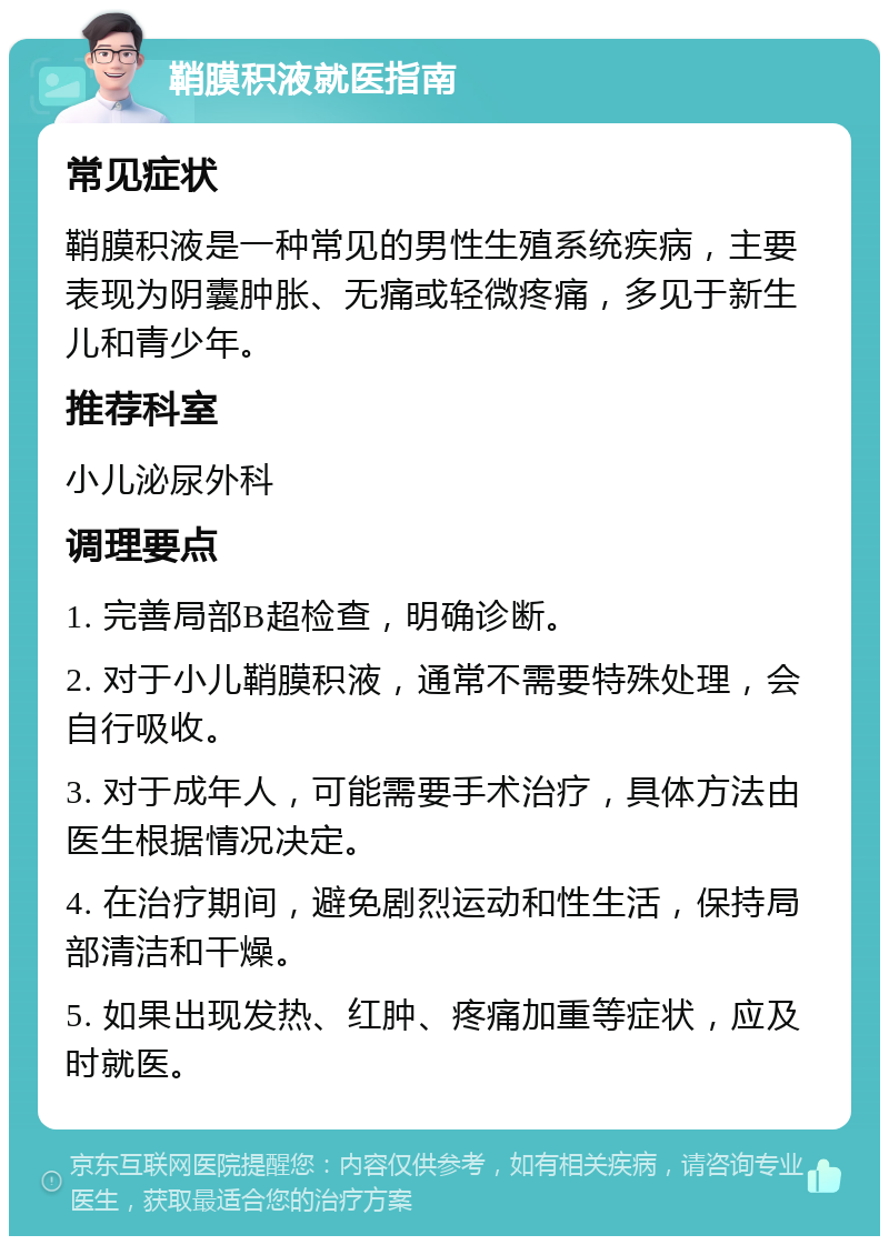 鞘膜积液就医指南 常见症状 鞘膜积液是一种常见的男性生殖系统疾病，主要表现为阴囊肿胀、无痛或轻微疼痛，多见于新生儿和青少年。 推荐科室 小儿泌尿外科 调理要点 1. 完善局部B超检查，明确诊断。 2. 对于小儿鞘膜积液，通常不需要特殊处理，会自行吸收。 3. 对于成年人，可能需要手术治疗，具体方法由医生根据情况决定。 4. 在治疗期间，避免剧烈运动和性生活，保持局部清洁和干燥。 5. 如果出现发热、红肿、疼痛加重等症状，应及时就医。