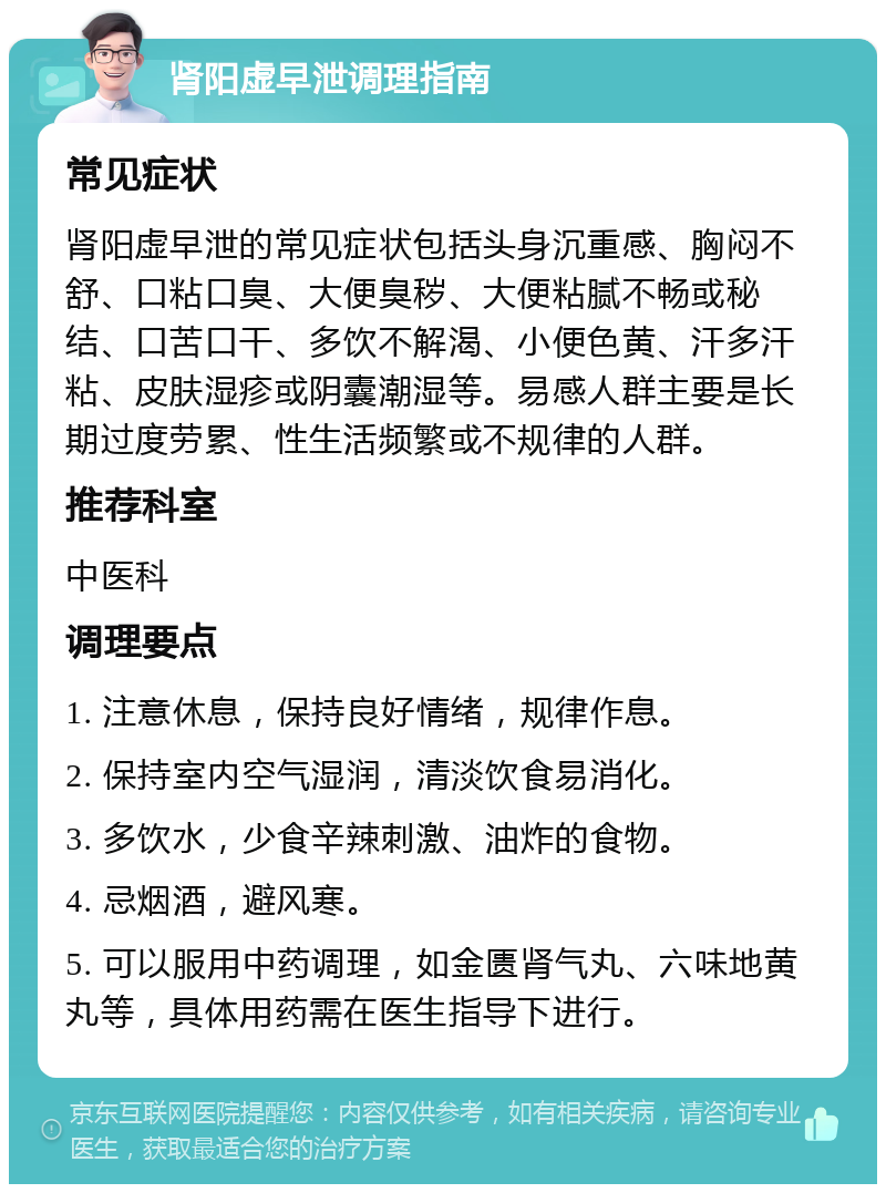 肾阳虚早泄调理指南 常见症状 肾阳虚早泄的常见症状包括头身沉重感、胸闷不舒、口粘口臭、大便臭秽、大便粘腻不畅或秘结、口苦口干、多饮不解渴、小便色黄、汗多汗粘、皮肤湿疹或阴囊潮湿等。易感人群主要是长期过度劳累、性生活频繁或不规律的人群。 推荐科室 中医科 调理要点 1. 注意休息，保持良好情绪，规律作息。 2. 保持室内空气湿润，清淡饮食易消化。 3. 多饮水，少食辛辣刺激、油炸的食物。 4. 忌烟酒，避风寒。 5. 可以服用中药调理，如金匮肾气丸、六味地黄丸等，具体用药需在医生指导下进行。