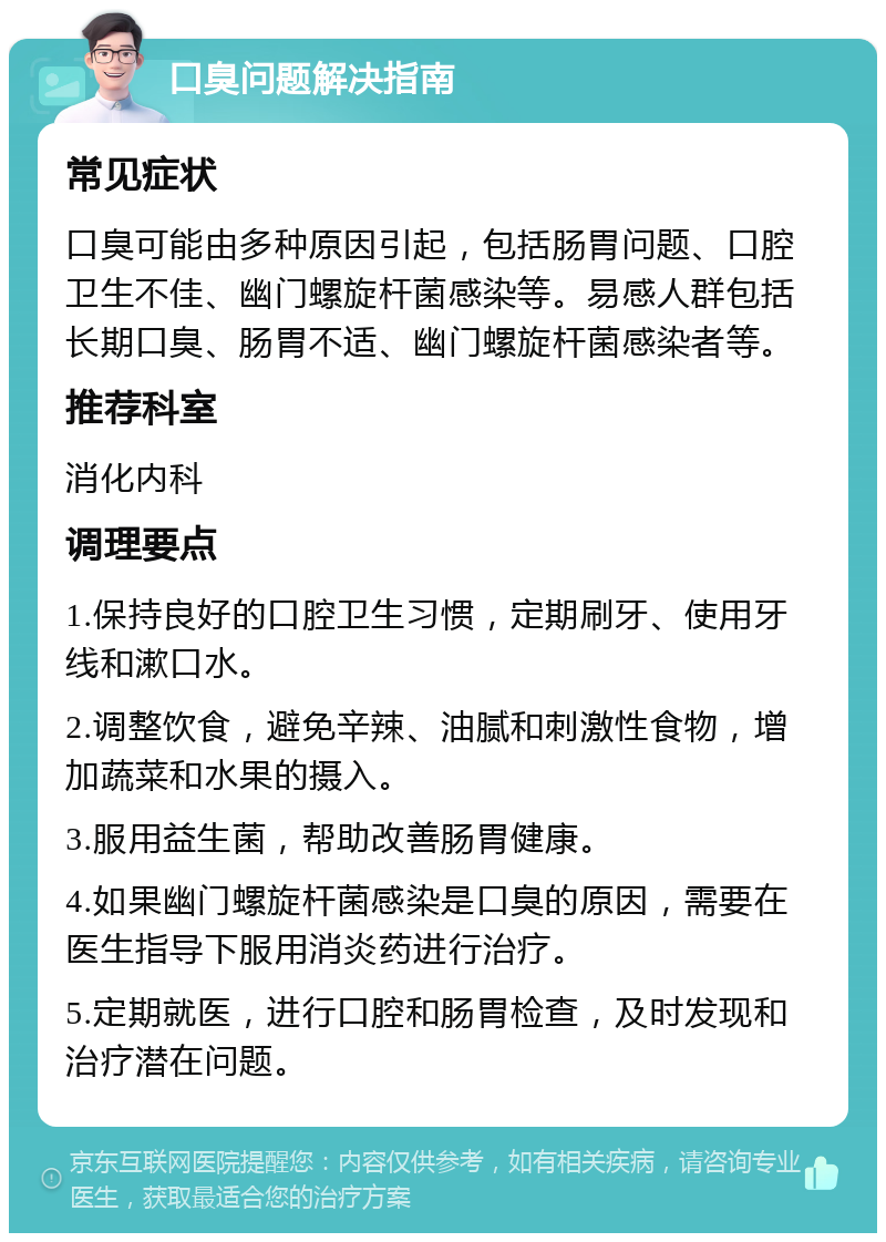 口臭问题解决指南 常见症状 口臭可能由多种原因引起，包括肠胃问题、口腔卫生不佳、幽门螺旋杆菌感染等。易感人群包括长期口臭、肠胃不适、幽门螺旋杆菌感染者等。 推荐科室 消化内科 调理要点 1.保持良好的口腔卫生习惯，定期刷牙、使用牙线和漱口水。 2.调整饮食，避免辛辣、油腻和刺激性食物，增加蔬菜和水果的摄入。 3.服用益生菌，帮助改善肠胃健康。 4.如果幽门螺旋杆菌感染是口臭的原因，需要在医生指导下服用消炎药进行治疗。 5.定期就医，进行口腔和肠胃检查，及时发现和治疗潜在问题。