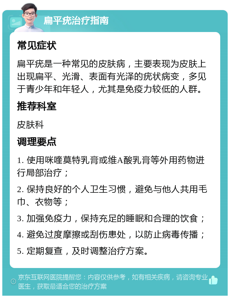 扁平疣治疗指南 常见症状 扁平疣是一种常见的皮肤病，主要表现为皮肤上出现扁平、光滑、表面有光泽的疣状病变，多见于青少年和年轻人，尤其是免疫力较低的人群。 推荐科室 皮肤科 调理要点 1. 使用咪喹莫特乳膏或维A酸乳膏等外用药物进行局部治疗； 2. 保持良好的个人卫生习惯，避免与他人共用毛巾、衣物等； 3. 加强免疫力，保持充足的睡眠和合理的饮食； 4. 避免过度摩擦或刮伤患处，以防止病毒传播； 5. 定期复查，及时调整治疗方案。