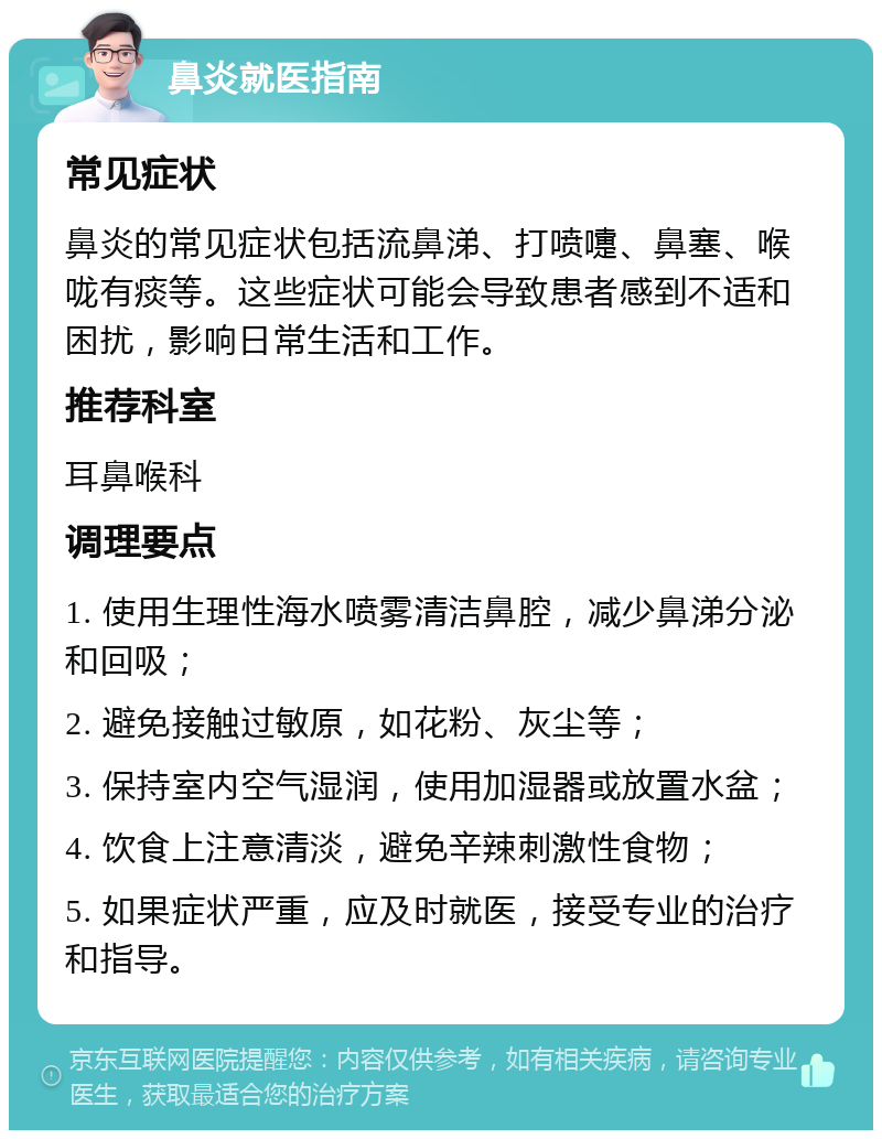 鼻炎就医指南 常见症状 鼻炎的常见症状包括流鼻涕、打喷嚏、鼻塞、喉咙有痰等。这些症状可能会导致患者感到不适和困扰，影响日常生活和工作。 推荐科室 耳鼻喉科 调理要点 1. 使用生理性海水喷雾清洁鼻腔，减少鼻涕分泌和回吸； 2. 避免接触过敏原，如花粉、灰尘等； 3. 保持室内空气湿润，使用加湿器或放置水盆； 4. 饮食上注意清淡，避免辛辣刺激性食物； 5. 如果症状严重，应及时就医，接受专业的治疗和指导。