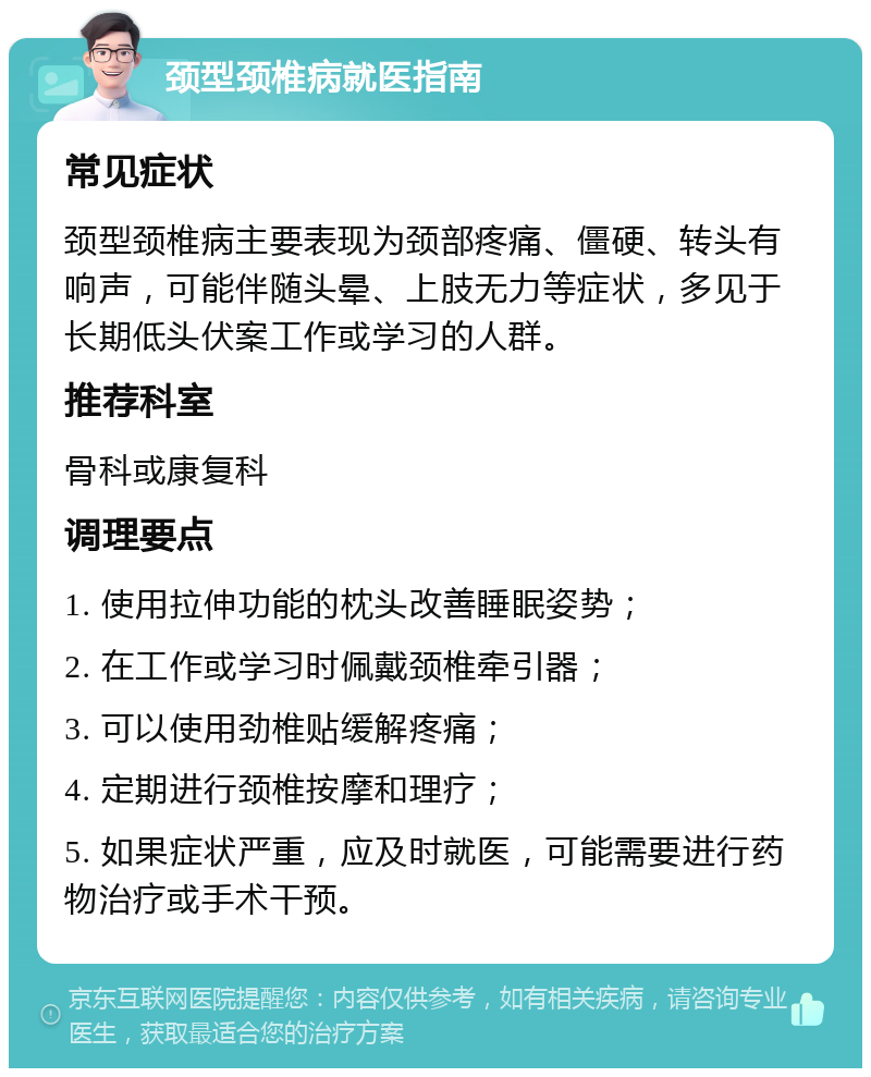 颈型颈椎病就医指南 常见症状 颈型颈椎病主要表现为颈部疼痛、僵硬、转头有响声，可能伴随头晕、上肢无力等症状，多见于长期低头伏案工作或学习的人群。 推荐科室 骨科或康复科 调理要点 1. 使用拉伸功能的枕头改善睡眠姿势； 2. 在工作或学习时佩戴颈椎牵引器； 3. 可以使用劲椎贴缓解疼痛； 4. 定期进行颈椎按摩和理疗； 5. 如果症状严重，应及时就医，可能需要进行药物治疗或手术干预。